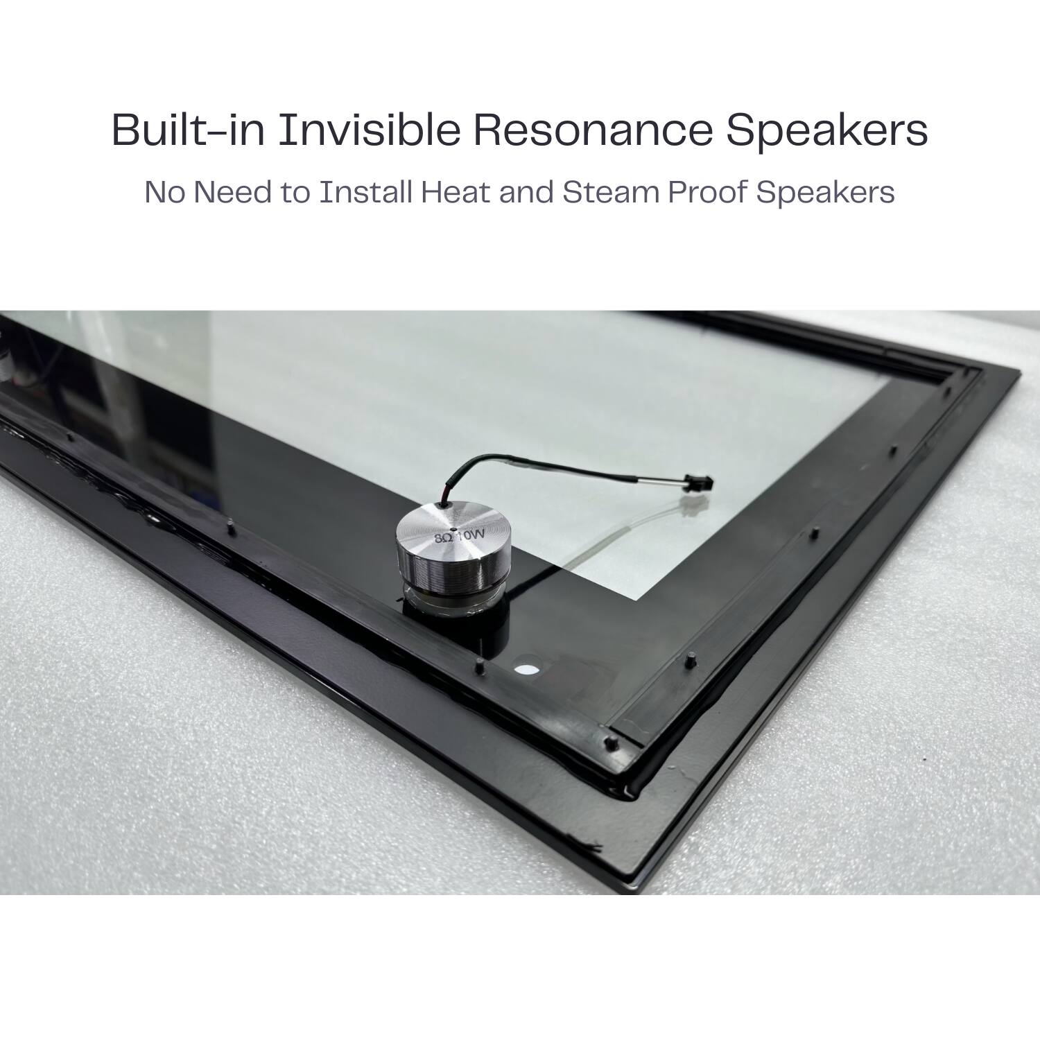 Built-in Invisible Resonance Speakers  
No Need to Install Heat and Steam Proof Speakers