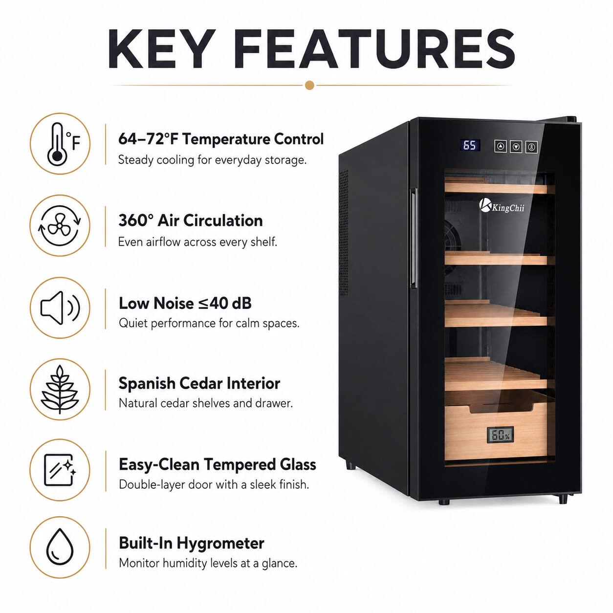KEY FEATURES

- 64-72°F Temperature Control: Steady cooling for everyday storage.
- 360° Air Circulation: Even airflow across every shelf.
- Low Noise <40 dB: Quiet performance for calm spaces.
- Spanish Cedar Interior: Natural cedar shelves and drawer.
- Easy-Clean Tempered Glass: Double-layer door with a sleek finish.
- Built-In Hygrometer: Monitor humidity levels at a glance.