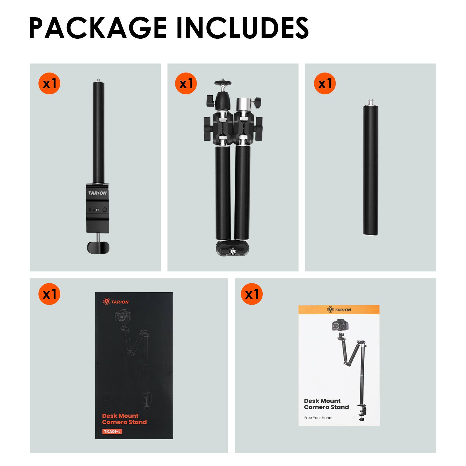 PACKAGE INCLUDES

x1
TARION
Desk Mount Camera Stand

x1
TARION
Desk Mount Camera Stand Free Your Hands

x1
TARION

x1
TARION
Desk Mount Camera Stand
TKAOT-L