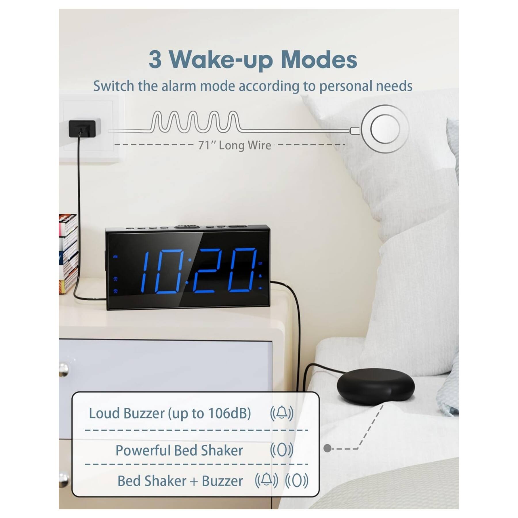 3 Wake-up Modes  
Switch the alarm mode according to personal needs  

71" Long Wire  

1020 Loud Buzzer (up to 106dB)  
Powerful Bed Shaker  
Bed Shaker + Buzzer