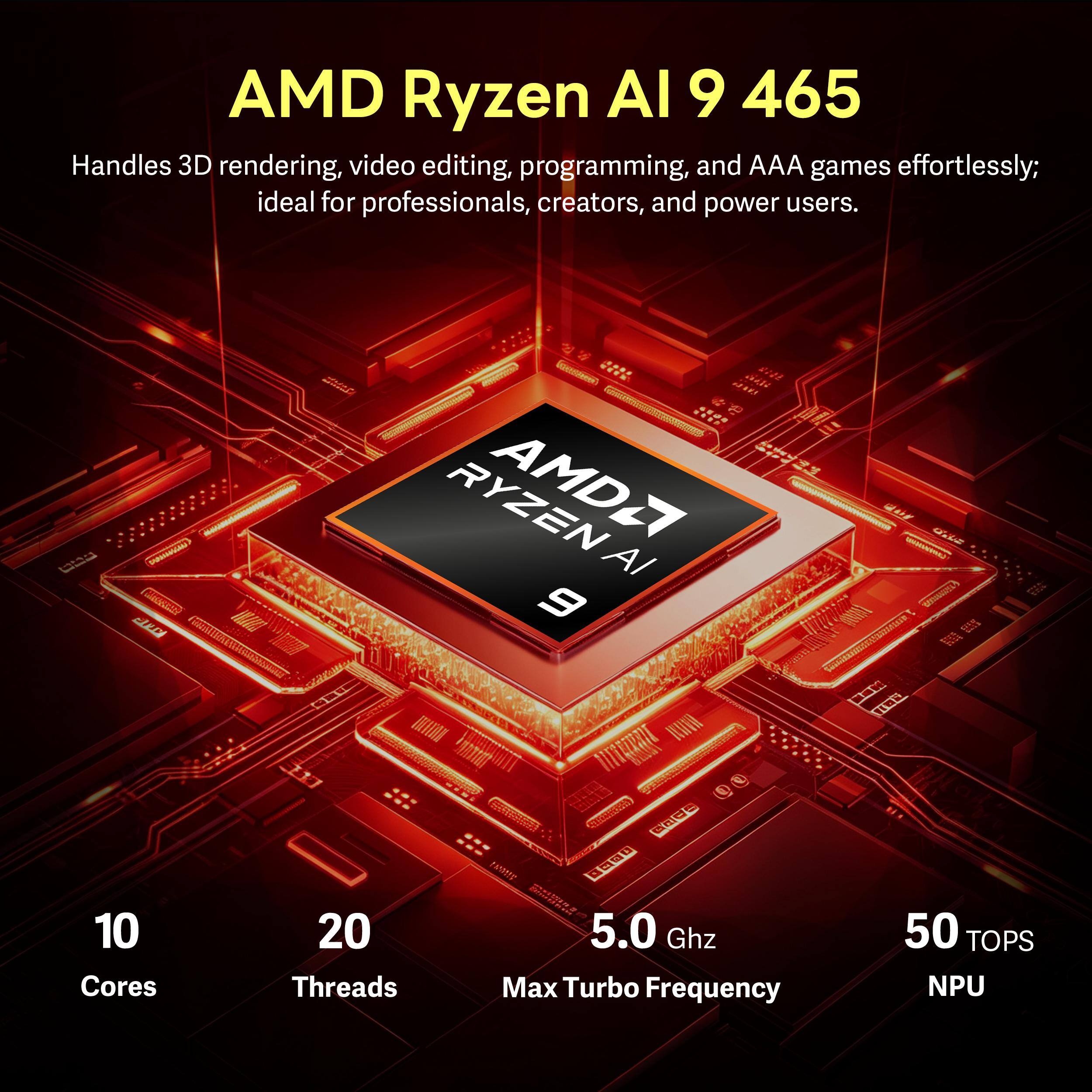 AMD Ryzen AI 9 465 Handles 3D rendering, video editing, programming, and AAA games effortlessly; ideal for professionals, creators, and power users.

LOVE
AMD AI 9

10 Cores
20 Threads
5.0 GHz Max Turbo Frequency
50 TOPS NPU