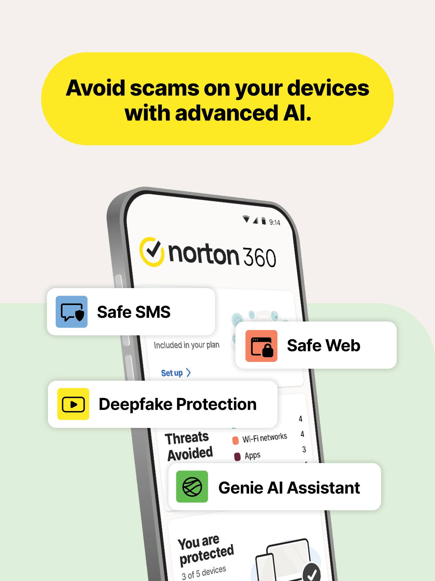 Avoid scams on your devices with advanced AI.

9:14 norton 360

Safe SMS
Included in your plan
Set up

Safe Web

Deepfake Protection

Threats Avoided
Wi-Fi networks 4
Apps 3

Genie AI Assistant

You are protected
3 of 5 devices