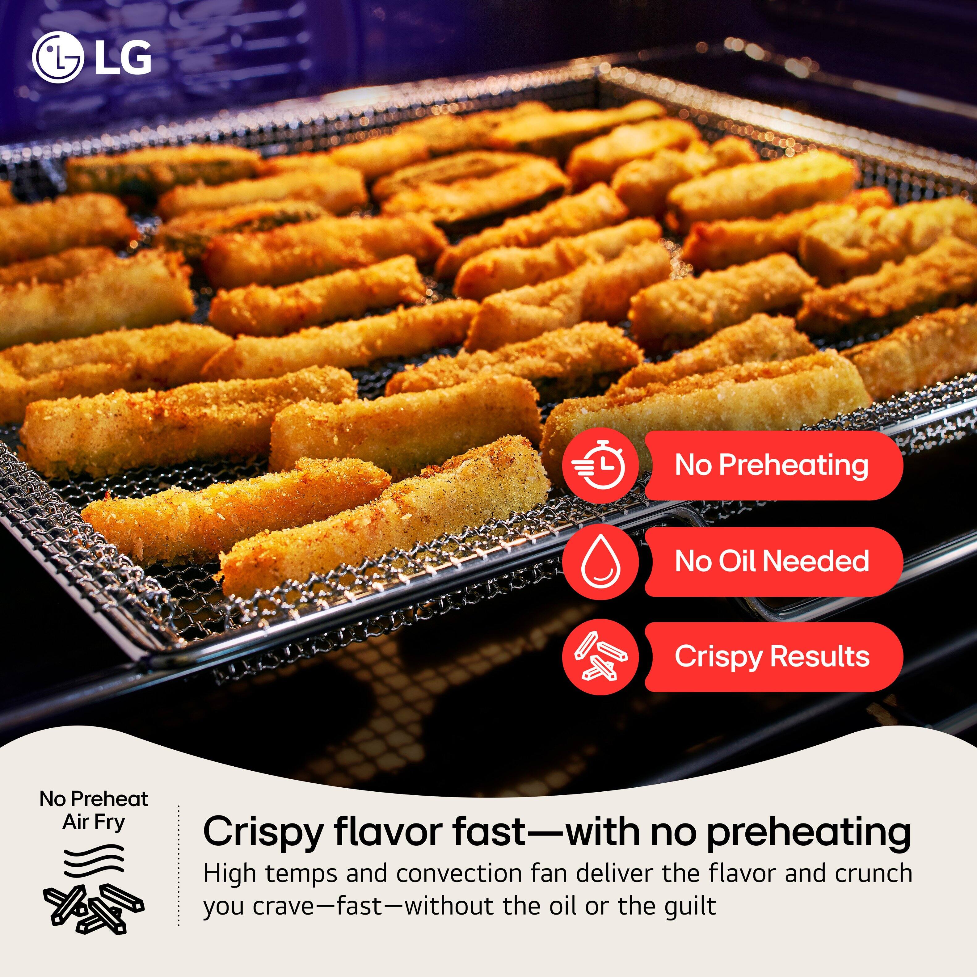 LG No Preheating No Oil Needed Crispy Results

No Preheat Air Fry

Crispy flavor fast—with no preheating

High temps and convection fan deliver the flavor and crunch you crave—fast—without the oil or the guilt
