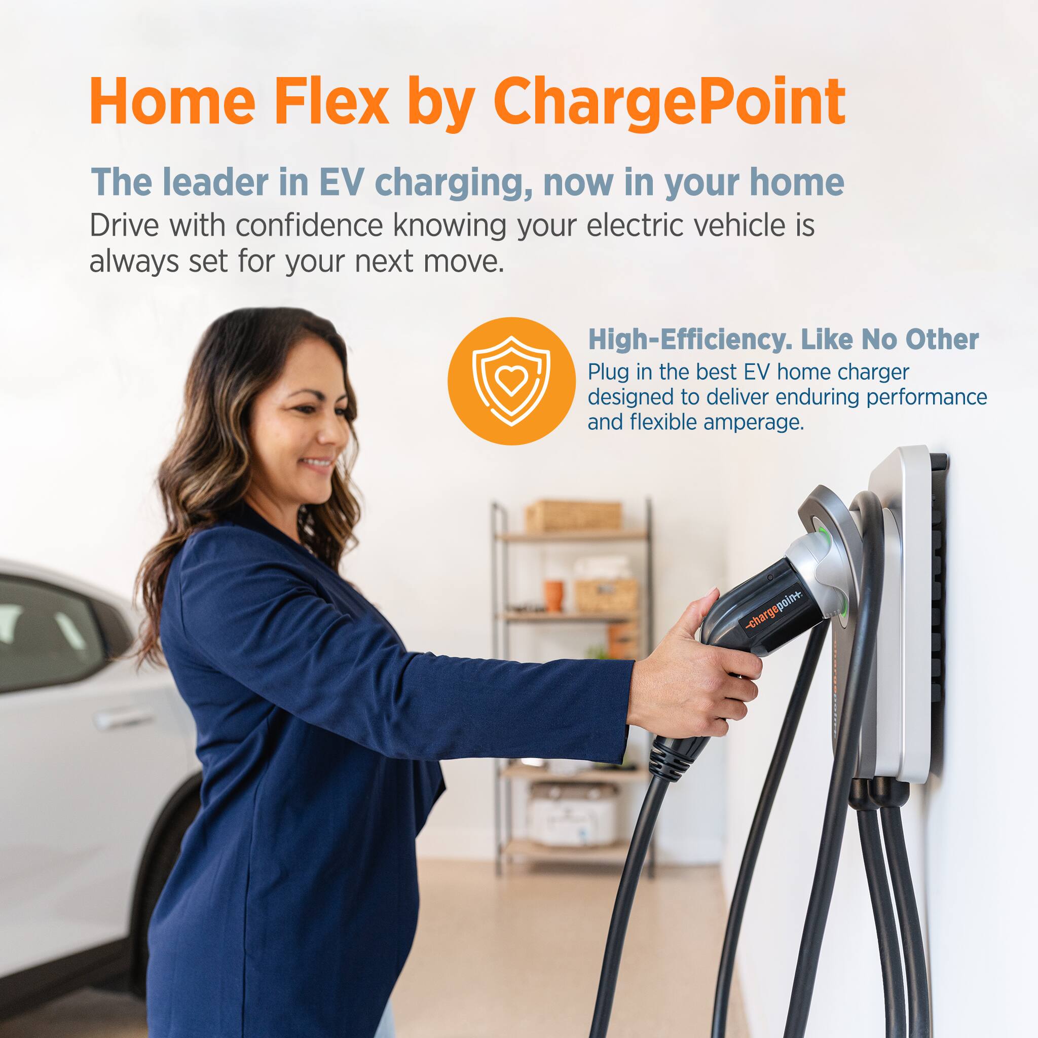 Home Flex by ChargePoint: The leader in EV charging, now in your home. Drive with confidence knowing your electric vehicle is always set for your next move. High-Efficiency. Like No Other. Plug in the best EV home charger designed to deliver enduring performance and flexible amperage.