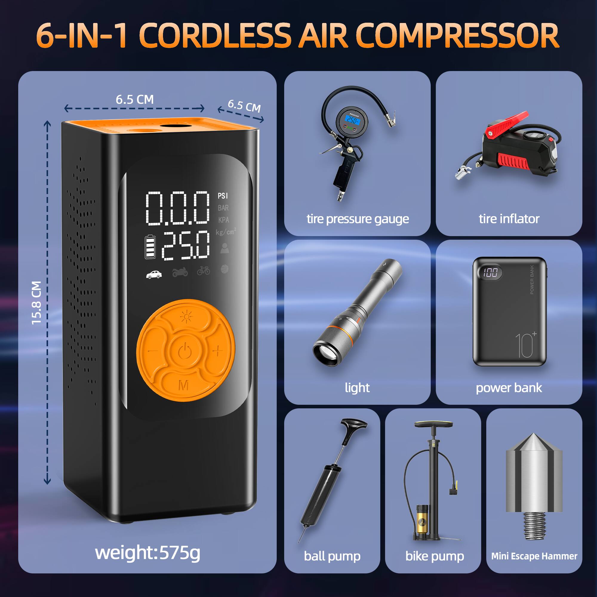 6-IN-1 CORDLESS AIR COMPRESSOR

- 6.5 CM
- 6.5 CM
- 15.8 CM

- 0.0.0 PSI
- 0.0.0 BAR
- 0.0.0 KPA
- 125.0 kg/cm²

- tire pressure gauge
- tire inflator
- light
- power bank
- ball pump
- bike pump
- Mini Escape Hammer

weight: 575g