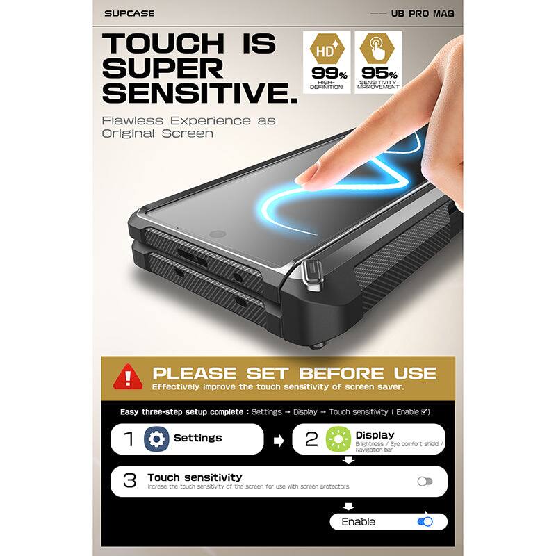 SUPCASE UB PRO MAG

TOUCH IS SUPER SENSITIVE

Flawless Experience as Original Screen

HD 99% HIGH DEFINITION
95% SENSITIVITY IMPROVEMENT

PLEASE SET BEFORE USE

Effectively improve the touch sensitivity of screen saver.

Easy three-step setup complete:
1. Settings
2. Display
3. Touch sensitivity

Settings → Display → Touch sensitivity (Enable)

Brightness / Eye comfort shield / Navigation bar

Touch sensitivity
Increase the touch sensitivity of the screen for use with screen protectors

Enable