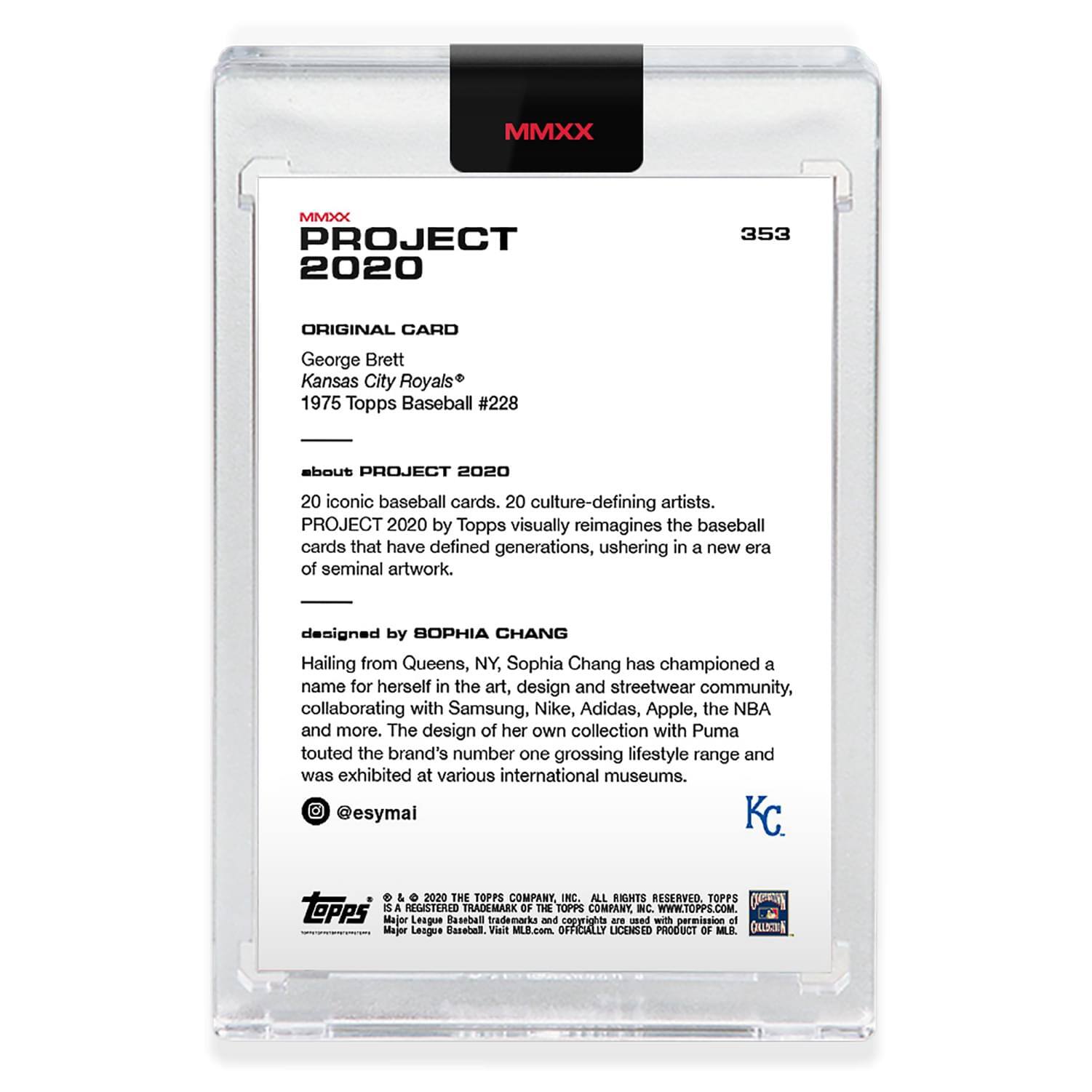 **MMXX PROJECT 2020**

**353**

**ORIGINAL CARD**

George Brett  
Kansas City Royals  
1975 Topps Baseball #228

---

**about PROJECT 2020**

20 iconic baseball cards, 20 culture-defining artists.  
PROJECT 2020 by Topps visually reimagines the baseball cards that have defined generations, ushering in a new era of seminal artwork.

---

**designed by SOPHIA CHANG**

Hailing from Queens, NY, Sophia Chang has championed a name for herself in the art, design and streetwear community, collaborating with Samsung, Nike, Adidas, Apple, the NBA and more. The design of her own collection with Puma touted the brand's number one grossing lifestyle range and was exhibited at various international museums.

@esymai

---

**KC.**

---

**© 2020 THE TOPPS COMPANY, INC. ALL RIGHTS RESERVED. TOPPS is a registered trademark of The IP Company. WWW.TOPPS.COM.**

**Major League Baseball trademarks and copyrights are used with permission of Major League Baseball.**

**OFFICIALLY LICENSED PRODUCT OF MLB.**

**MLB.COM**