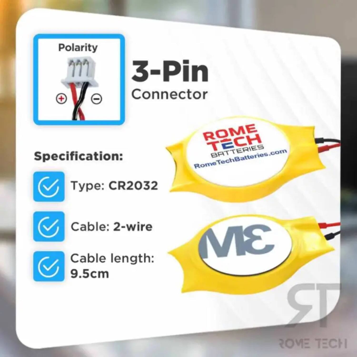 Polarity 3-Pin + - Connector  
ROME TECH BATTERIES  
Specification:  
RomeTechBatteries.com  
Type: CR2032  
Cable: 2-wire  
Cable length: 9.5cm  
3M  
ROME TECH