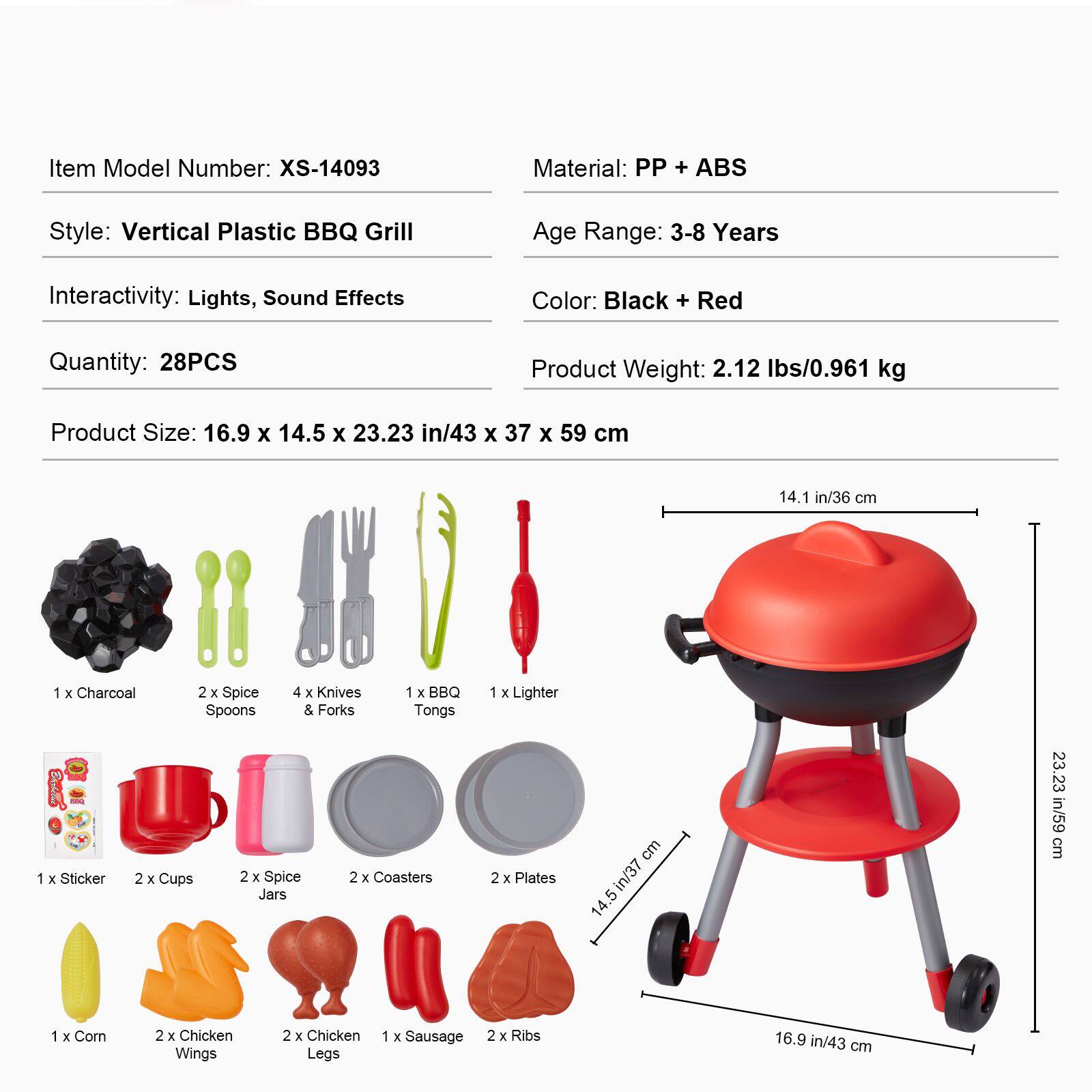 Item Model Number: XS-14093  
Material: PP + ABS  
Style: Vertical Plastic BBQ Grill  
Age Range: 3-8 Years  
Interactivity: Lights, Sound Effects  
Color: Black + Red  
Quantity: 28PCS  
Product Weight: 2.12 lbs/0.961 kg  
Product Size: 16.9 x 14.5 x 23.23 in/43 x 37 x 59 cm  

Contents:  
- 1 x Charcoal  
- 2 x Spice Spoons  
- 4 x Knives & Forks  
- 1 x BBQ Tongs  
- 1 x Lighter  
- 1 x Sticker  
- 2 x Cups  
- 2 x Spice Jars  
- 2 x Coasters  
- 2 x Plates  
- 1 x Corn  
- 2 x Chicken Wings  
- 2 x Chicken Legs  
- 1 x Sausage  
- 2 x Ribs
