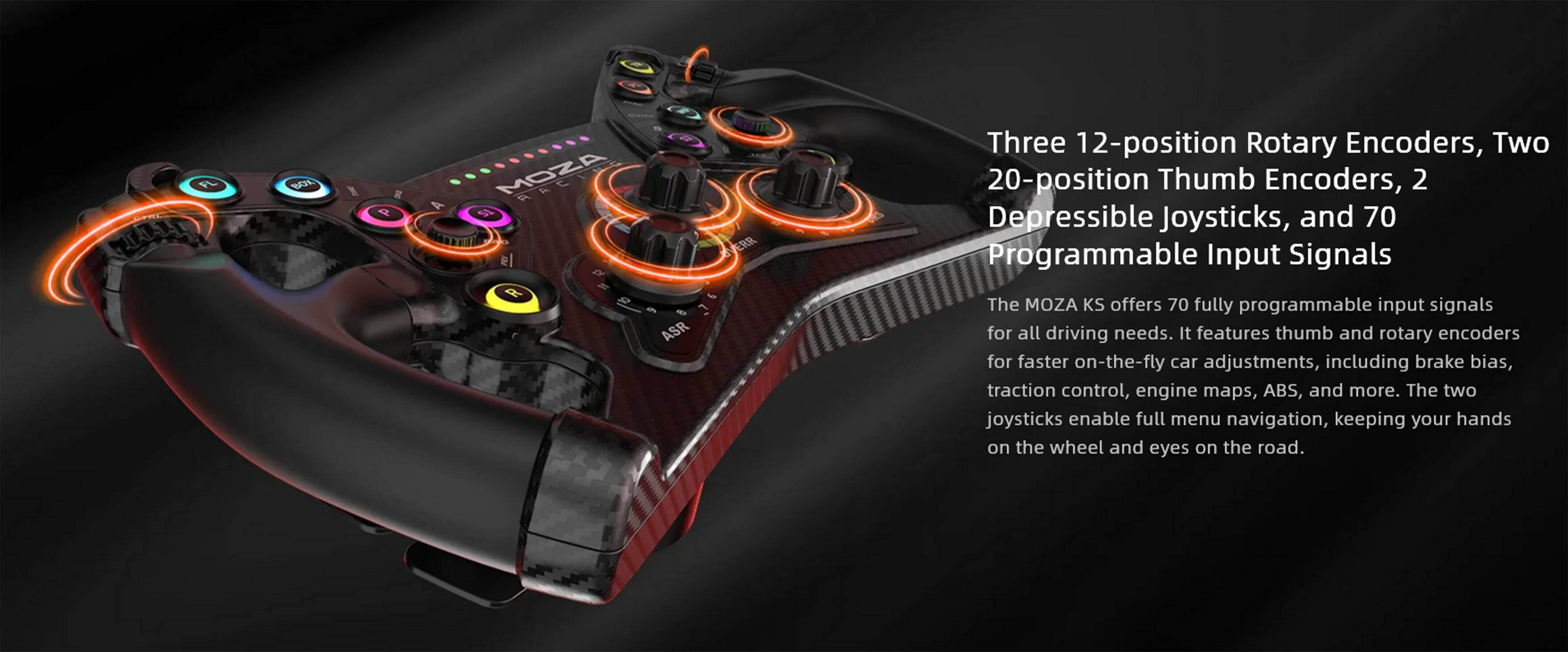 The MOZA KS offers 70 fully programmable input signals for all driving needs. It features thumb and rotary encoders for faster on-the-fly car adjustments, including brake bias, traction control, engine maps, ABS, and more. The two joysticks enable full menu navigation, keeping your hands on the wheel and eyes on the road.
