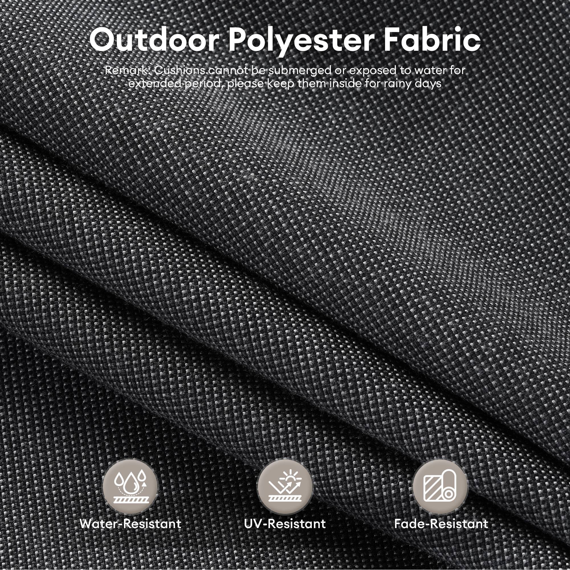Outdoor Polyester Fabric

Remark: Cushions cannot be submerged or exposed to water for extended periods. Please keep them inside for rainy days.

- Water-Resistant
- UV-Resistant
- Fade-Resistant