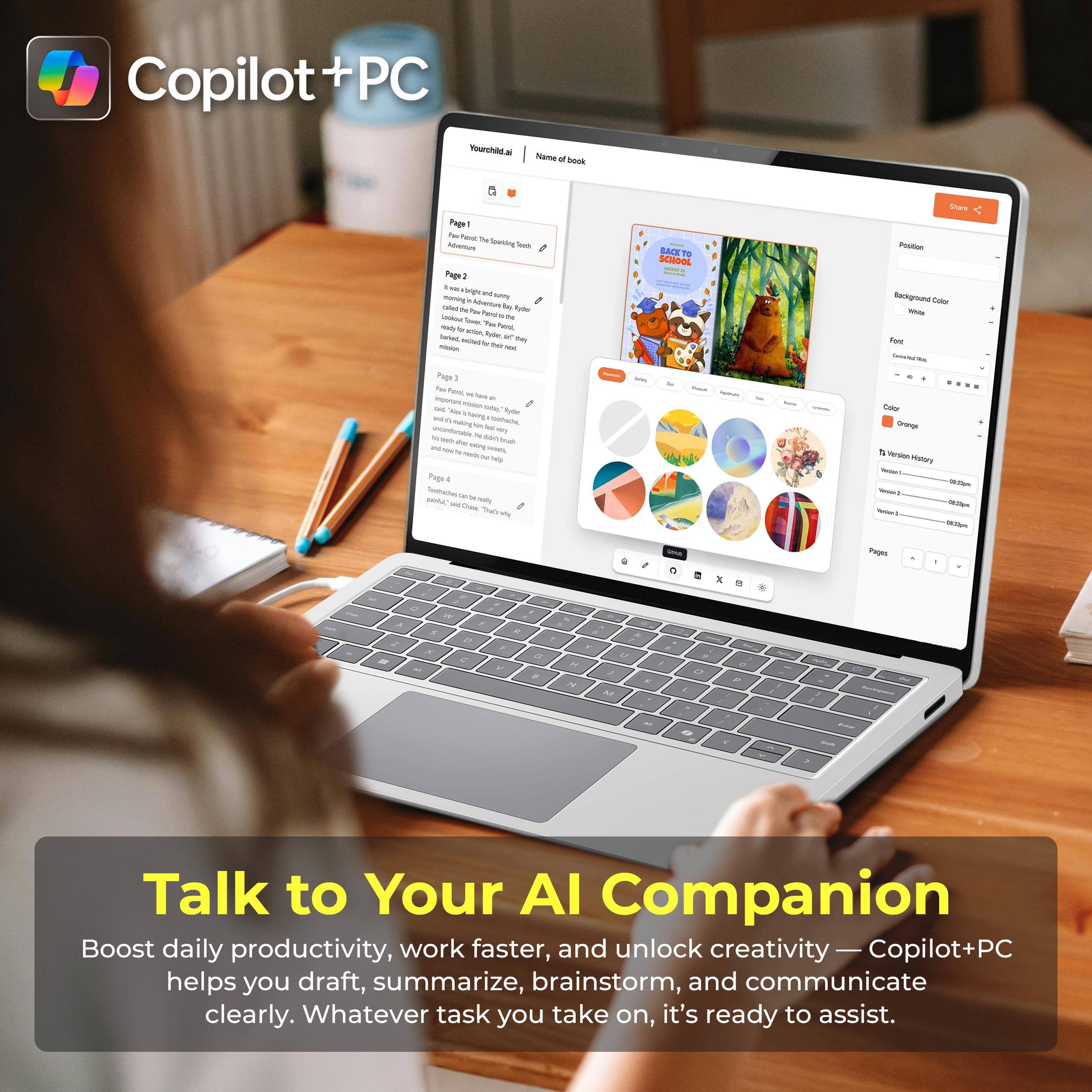 Copilot+PC

Your child ai

Name of book

Page 1
The Sparking Tuch

Page 2
The Adventura

Page 3
The Sparking Tuch

Page 4
The Sparking Tuch

BACK TO SCHOOL

Position
Background Color White
Font Comic Sans MS
Color Orange
T: Version History
Version 1 08:00pm
Version 2 08:00pm
Version 3 08:00pm

Pages
0

Talk to Your AI Companion
Boost daily productivity, work faster, and unlock creativity — Copilot+PC helps you draft, summarize, brainstorm, and communicate clearly. Whatever task you take on, it's ready to assist.