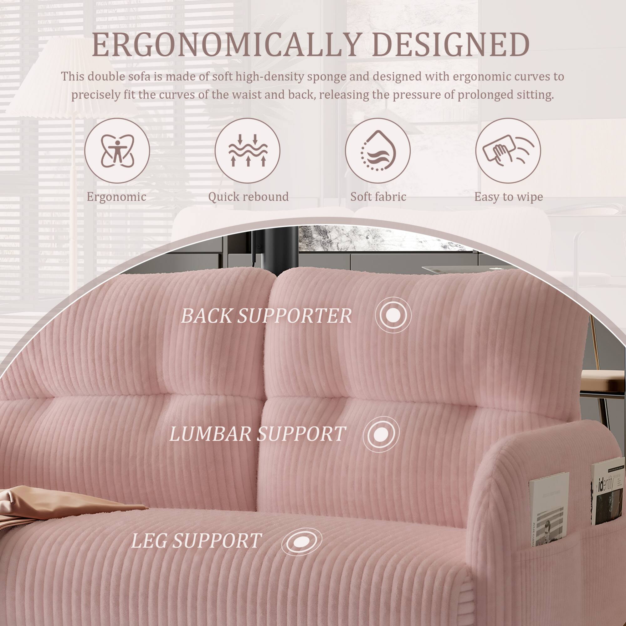 ERGONOMICALLY DESIGNED

This double sofa is made of soft high-density sponge and designed with ergonomic curves to precisely fit the curves of the waist and back, releasing the pressure of prolonged sitting.

- Ergonomic
- Quick rebound
- Soft fabric
- Easy to wipe

BACK SUPPORTER

LUMBAR SUPPORT

LEG SUPPORT