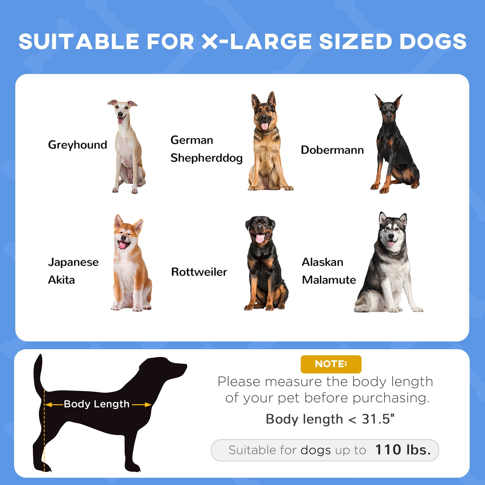 SUITABLE FOR X-LARGE SIZED DOGS

- Greyhound
- German Shepherddog
- Doberman
- Japanese Akita
- Rottweiler
- Alaskan Malamute

NOTE: Please measure the body length of your pet before purchasing. Body length < 31.5" Suitable for dogs up to 110 lbs.