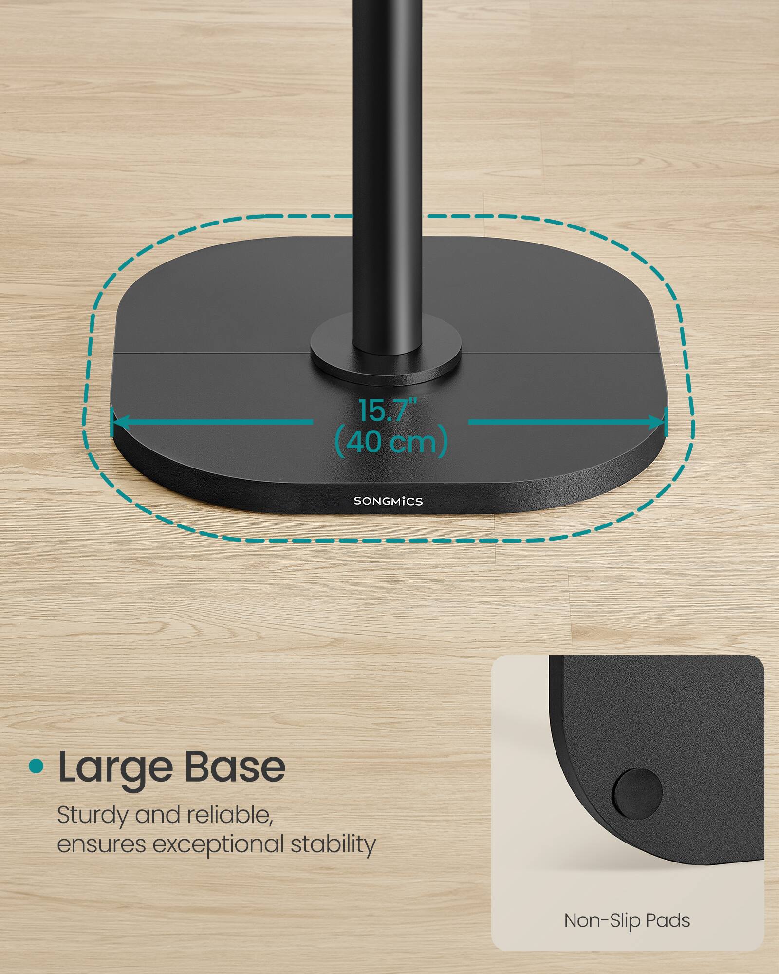15.7" (40 cm) SONGMICS Large Base Sturdy and reliable, ensures exceptional stability Non-Slip Pads