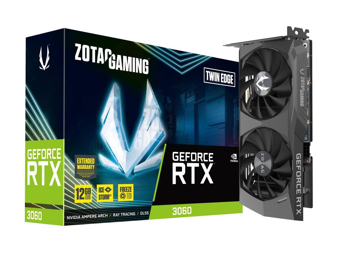 ZOTAC GAMING TWIN EDGE  
GEFORCE RTX 3060  
12GB GDDR6  
NVIDIA AMPERE ARCH  
EXTENDED WARRANTY  
FREEZE TECH  
ICE STORM  
RAY TRACING / DLSS  
NVIDIA