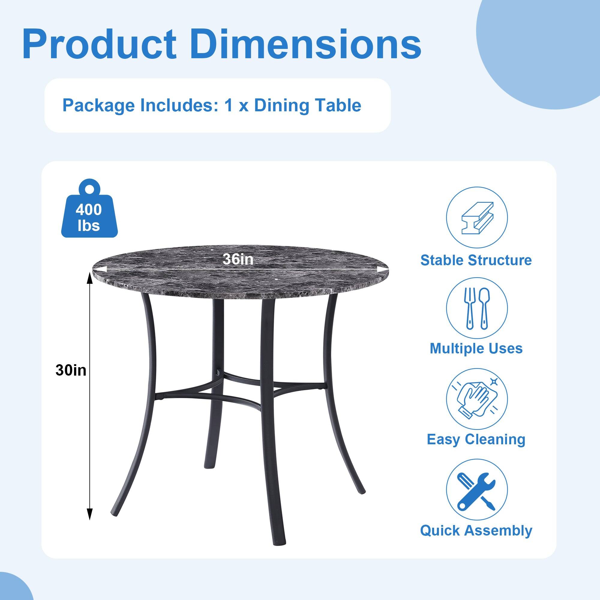 Product Dimensions

Package Includes: 1 x Dining Table

- 400 lbs
- 36in (diameter)
- 30in (height)

Features:
- Stable Structure
- Multiple Uses
- Easy Cleaning
- Quick Assembly