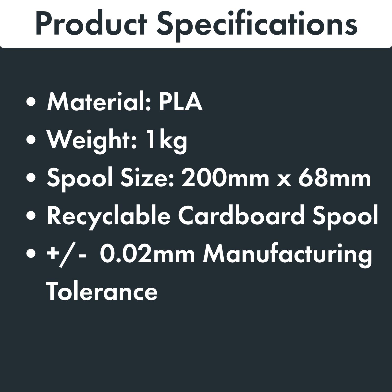 Product Specifications

- Material: PLA
- Weight: 1 kg
- Spool Size: 200mm x 68mm
- Recyclable Cardboard Spool
- +/- 0.02mm Manufacturing Tolerance
