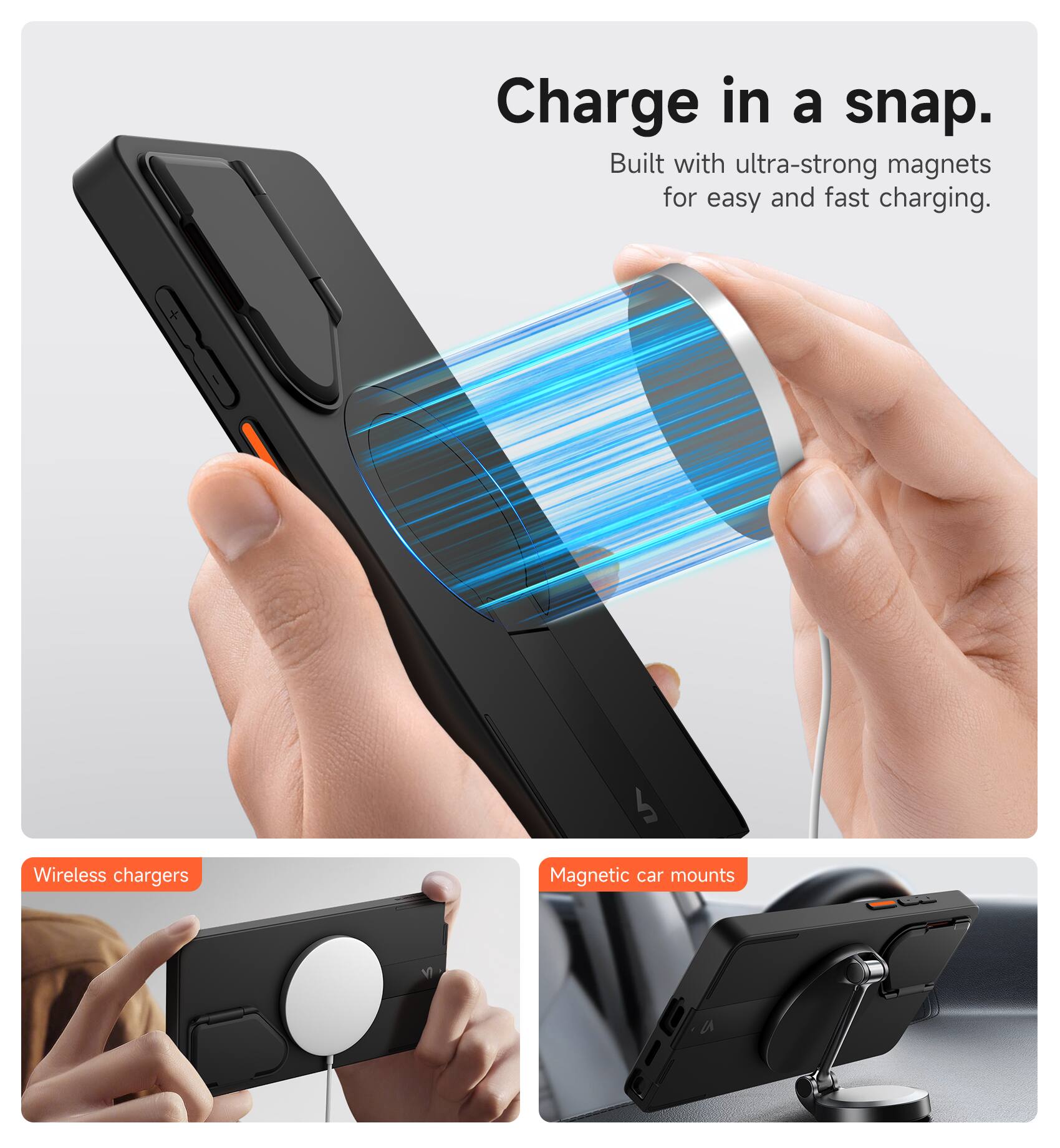Charge in a snap.  
Built with ultra-strong magnets for easy and fast charging.  

Wireless chargers  
Magnetic car mounts