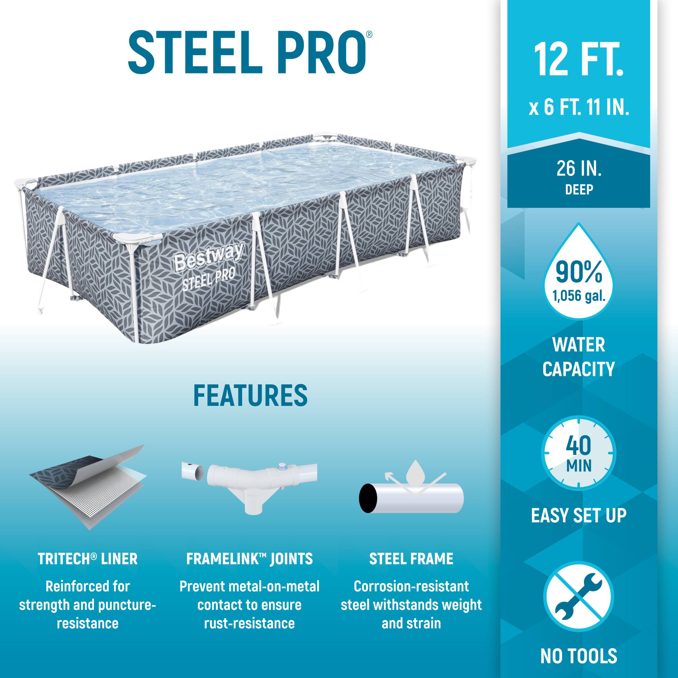**STEEL PRO**

**12 FT. x 6 FT. 11 IN. 26 IN. DEEP**

**Bestway STEEL PRO**

**FEATURES**

- **TRITECH® LINER**
  - Reinforced for strength and puncture resistance

- **FRAMELINK® JOINTS**
  - Prevent metal-on-metal contact to ensure rust-resistance

- **STEEL FRAME**
  - Corrosion-resistant steel withstands weight and strain

**90% WATER CAPACITY**
- 1,056 gal.

**40 MIN EASY SET UP**

**NO TOOLS**