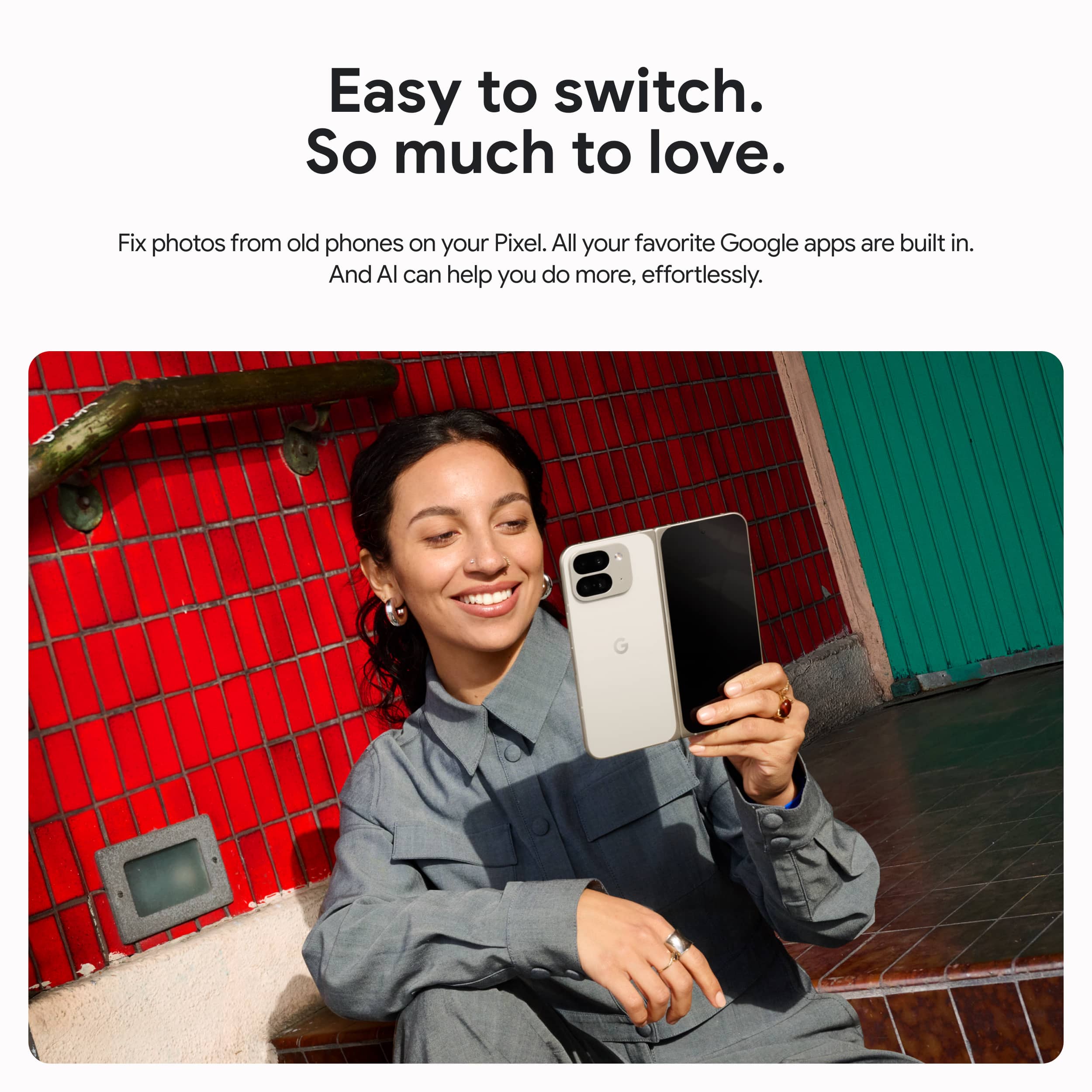Easy to switch. So much to love. Fix photos from old phones on your Pixel. All your favorite Google apps are built in. And Al can help you do more, effortlessly.