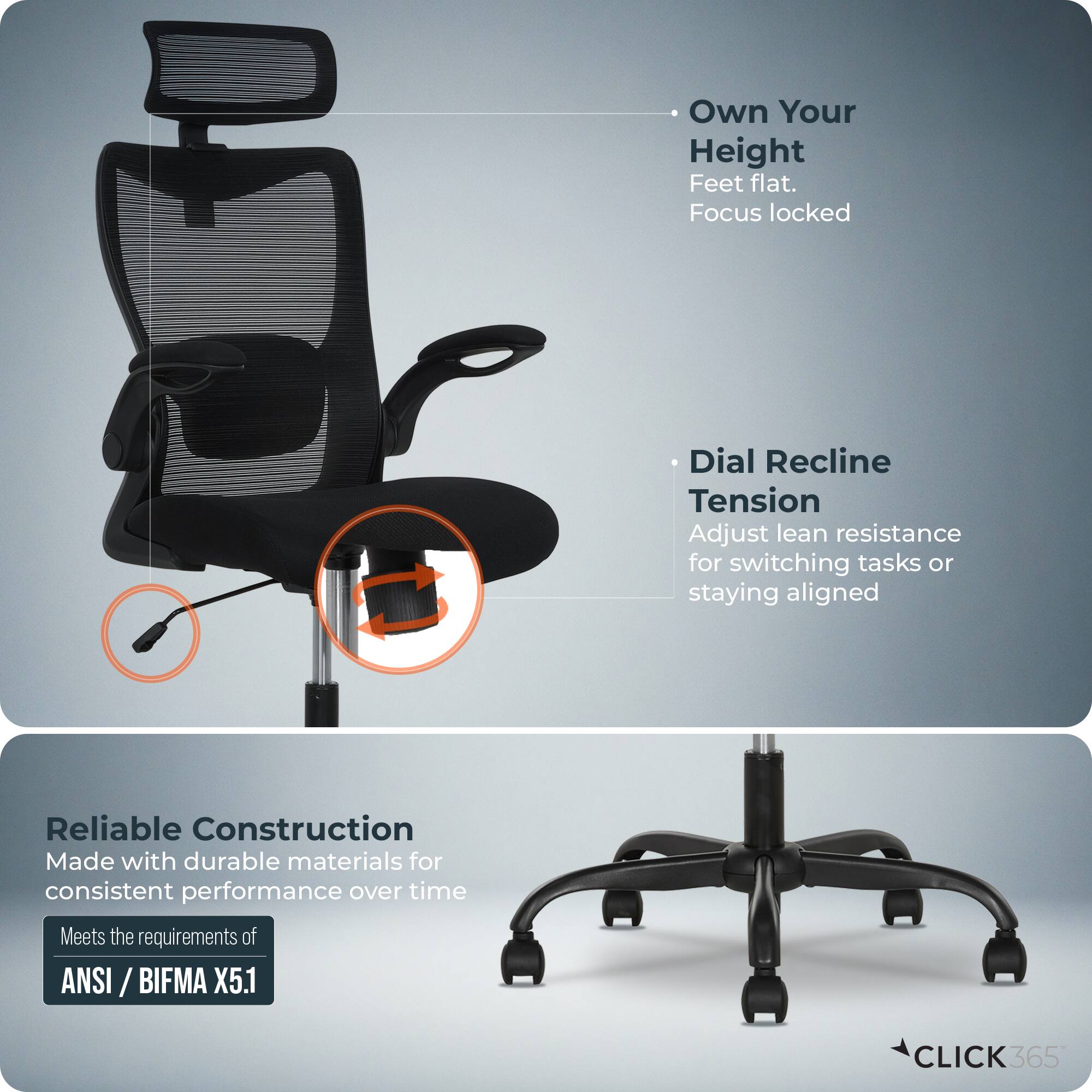 - Own Your Height  
  Feet flat.  
  Focus locked  

- Dial Recline  
  Tension  
  Adjust lean resistance for switching tasks or staying aligned  

- Reliable Construction  
  Made with durable materials for consistent performance over time  
  Meets the requirements of ANSI / BIFMA X5.1  

- CLICK 365