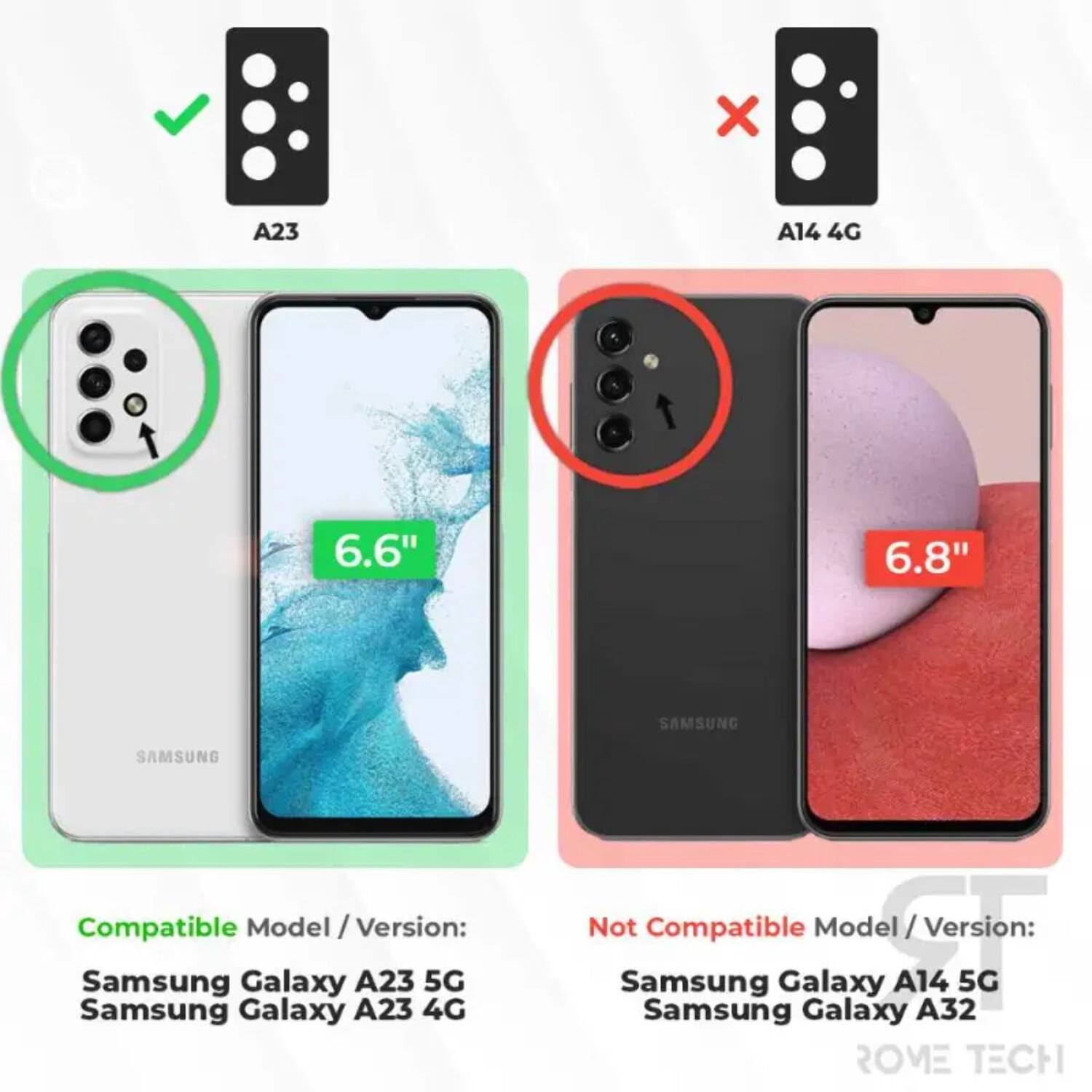 A23 A14 4G % 6.6" 6.8" SAMSUNG SAMSUNG Compatible Model / Version: Samsung Galaxy A23 5G Samsung Galaxy A23 4G Not Compatible Model / Version: Samsung Galaxy A14 5G Samsung Galaxy A32 ROME TECH