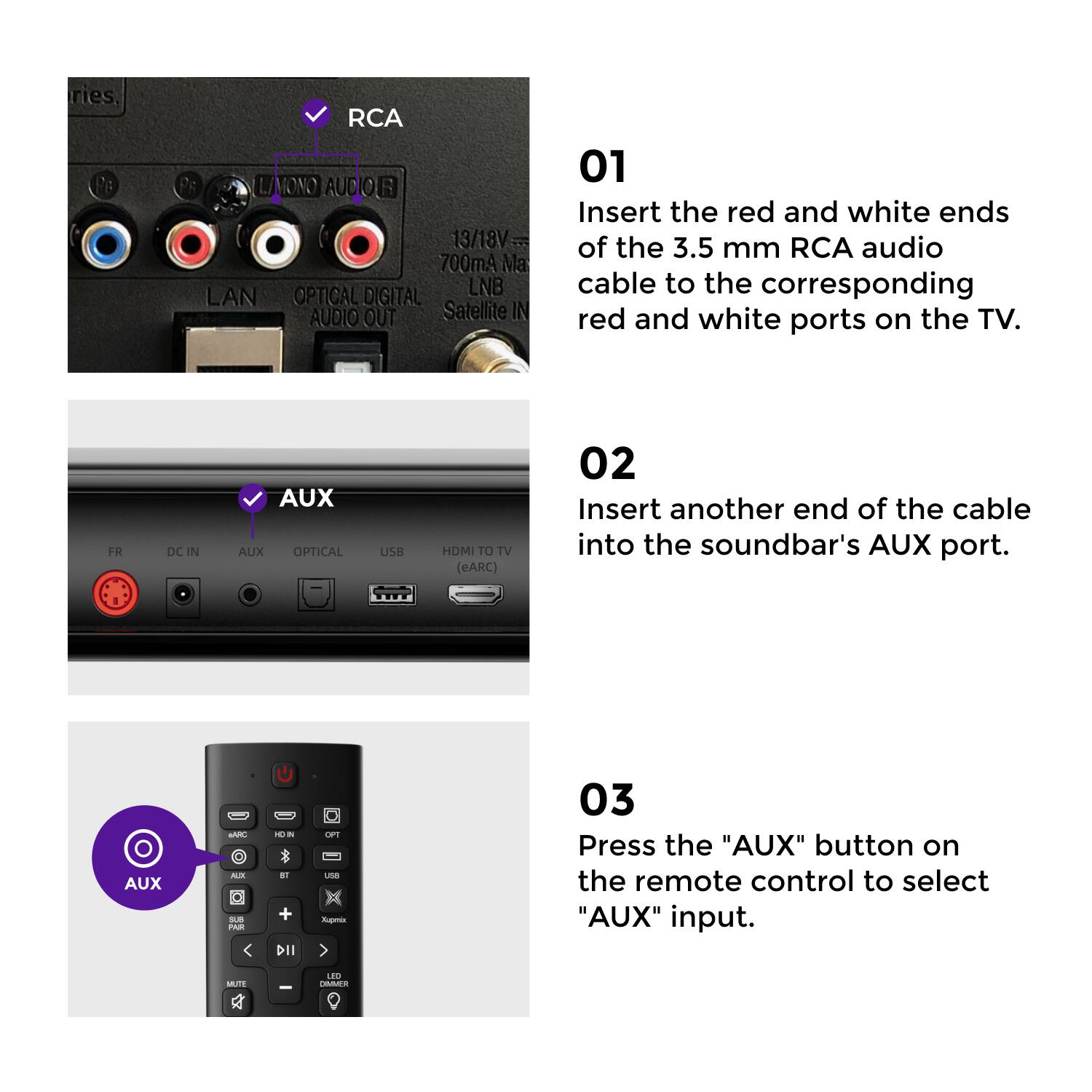 ries RCA LAMONO AUCIOR 13/18V 700mA Ma LAN OPTICAL DIGITAL LNB AUDIO OUT Satellite IN 01 Insert the red and white ends of the 3.5 mm RCA audio cable to the corresponding red and white ports on the TV. FR DC IN AUX AUX OPTICAL USB HDMI TO TV (eARC) 02 Insert another end of the cable into the soundbar's AUX port. I AUX NARE MM s A - - -1 + DII 1 u Aupms 03 Press the "AUX" button on the remote control to select "AUX" input. M - E TAS

ries. RCA LAMONO AUDIO 13/18V 700mA Ma LAN OPTICAL DIGITAL AUDIO OUT LNB Satellite IN FR DC IN AUX OPTICAL USB HDMI TO TV (eARC)

01 Insert the red and white ends of the 3.5 mm RCA audio cable to the corresponding red and white ports on the TV.

02 Insert another end of the cable into the soundbar's AUX port.

03 Press the "AUX" button on the remote control to select "AUX" input.