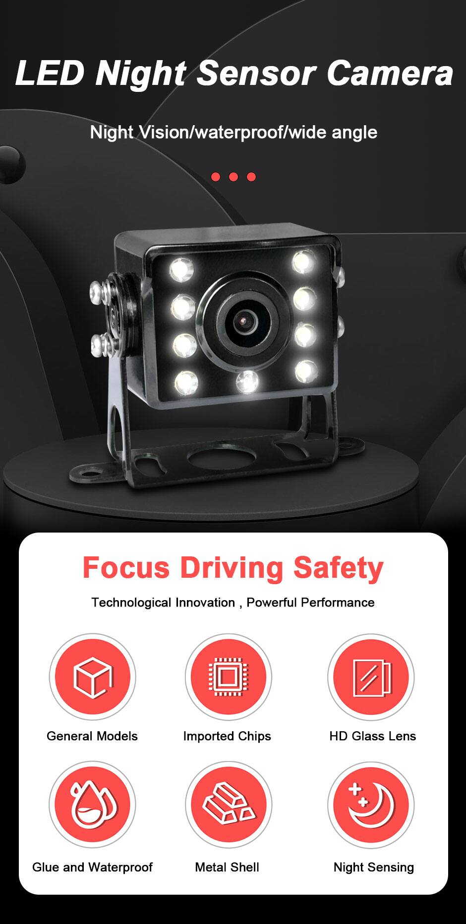 LED Night Sensor Camera  
Night Vision/waterproof/wide angle  

Focus Driving Safety  
Technological Innovation, Powerful Performance  

- General Models  
- Imported Chips  
- HD Glass Lens  
- Glue and Waterproof  
- Metal Shell  
- Night Sensing