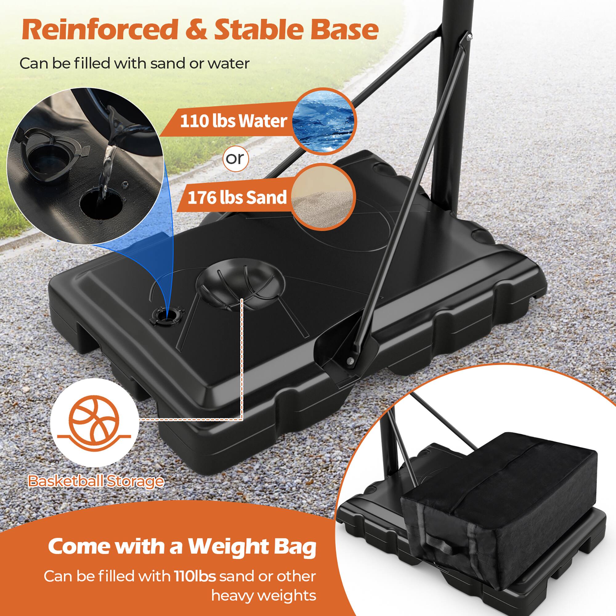 Reinforced & Stable Base  
Can be filled with sand or water  
110 lbs Water or 176 lbs Sand  

Basketball Storage  

Come with a Weight Bag  
Can be filled with 110lbs sand or other heavy weights
