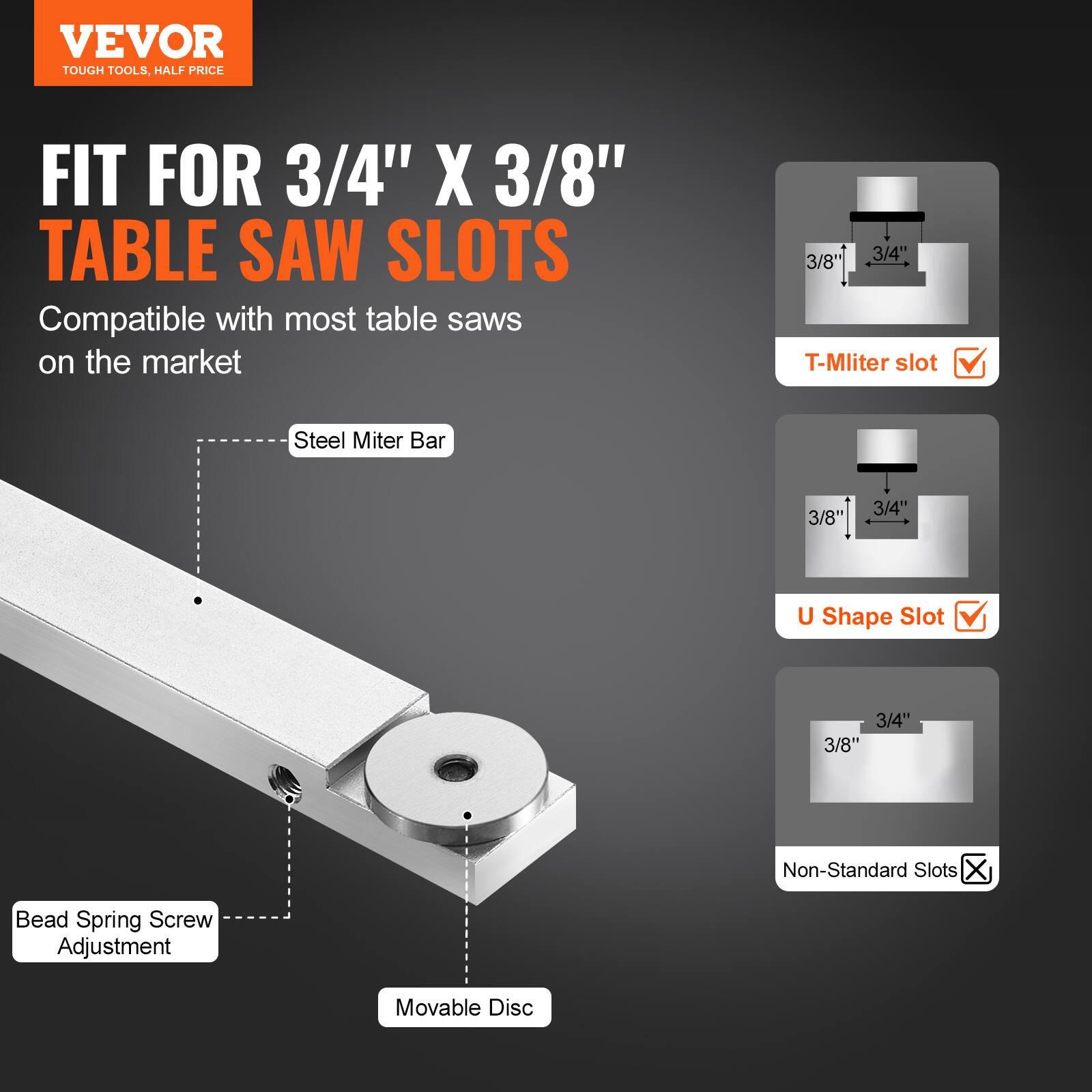 VEVOR  
TOUGH TOOLS, HALF PRICE  

FIT FOR 3/4" X 3/8" TABLE SAW SLOTS  
Compatible with most table saws on the market  

- Steel Miter Bar  
- Bead Spring Screw Adjustment  
- Movable Disc  

- T-Miter slot ✓  
- U Shape Slot ✓  
- Non-Standard Slots ❌