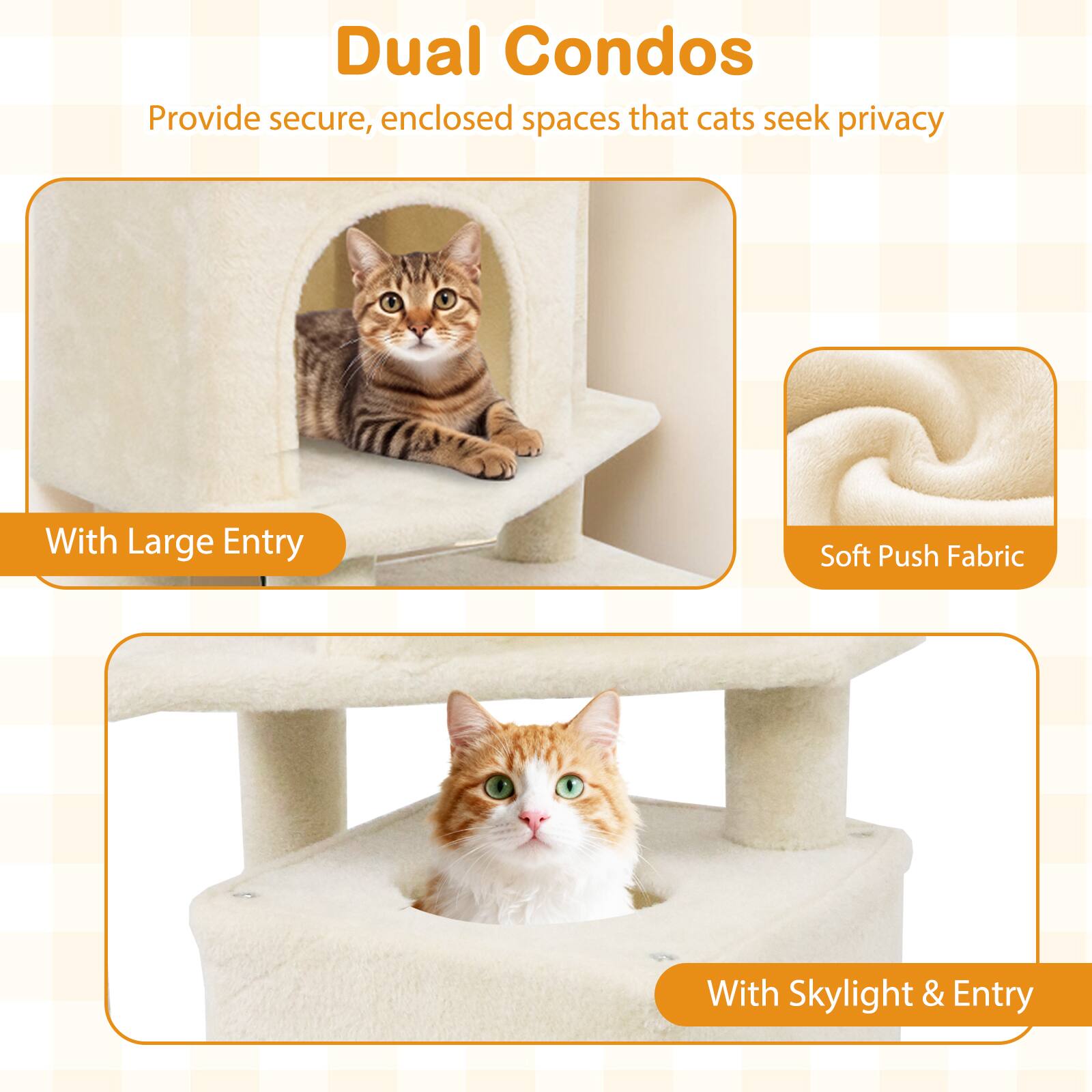 Dual Condos  
Provide secure, enclosed spaces that cats seek privacy  

With Large Entry  

Soft Push Fabric  

With Skylight & Entry
