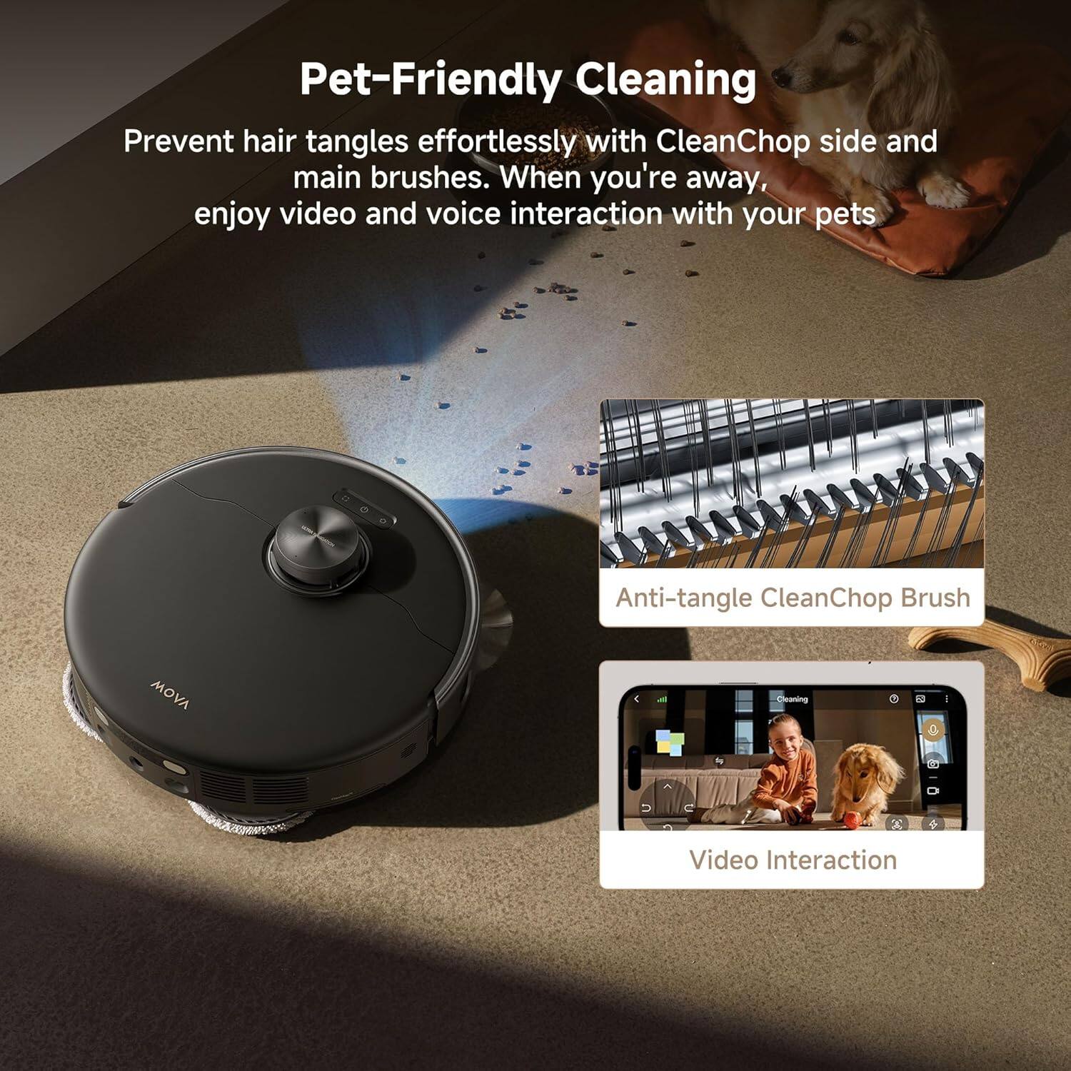 Pet-Friendly Cleaning

Prevent hair tangles effortlessly with CleanChop side and main brushes. When you're away, enjoy video and voice interaction with your pets.

Anti-tangle CleanChop Brush

Video Interaction