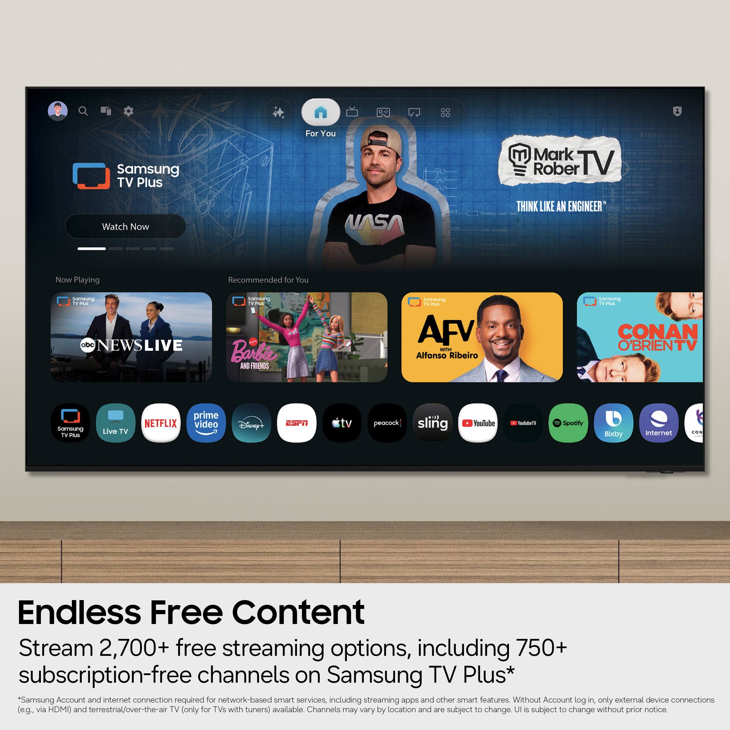 Samsung TV Plus  
For You  
Mark Rober TV  
Watch Now  
NASA  
THINK LIKE AN ENGINEER  

Now Playing  
Recommended for You  

C  
NEWSLIVE  
Barbie  
AFV  
Alfonso Ribeiro  
CONAN O'BRIENTV  

Samsung TV Plus  
Live TV  
NETFLIX  
prime video  
Disney+  
ESPN  
Apple TV  
peacock  
sling  
YouTube  
Tubi  
Spotify  
Bixby  
Internet  
OS  

Endless Free Content  
Stream 2,700+ free streaming options, including 750+ subscription-free channels on Samsung TV Plus*  
*Samsung Account and internet connection required for network-based smart services, including streaming apps and other smart features. Without Account log in, only external device connections (e.g. via HDMI) and terrestrial/over-the-air TV (only for TVs with tuners) available. Channels may vary by location and are subject to change. UI is subject to change without prior notice.