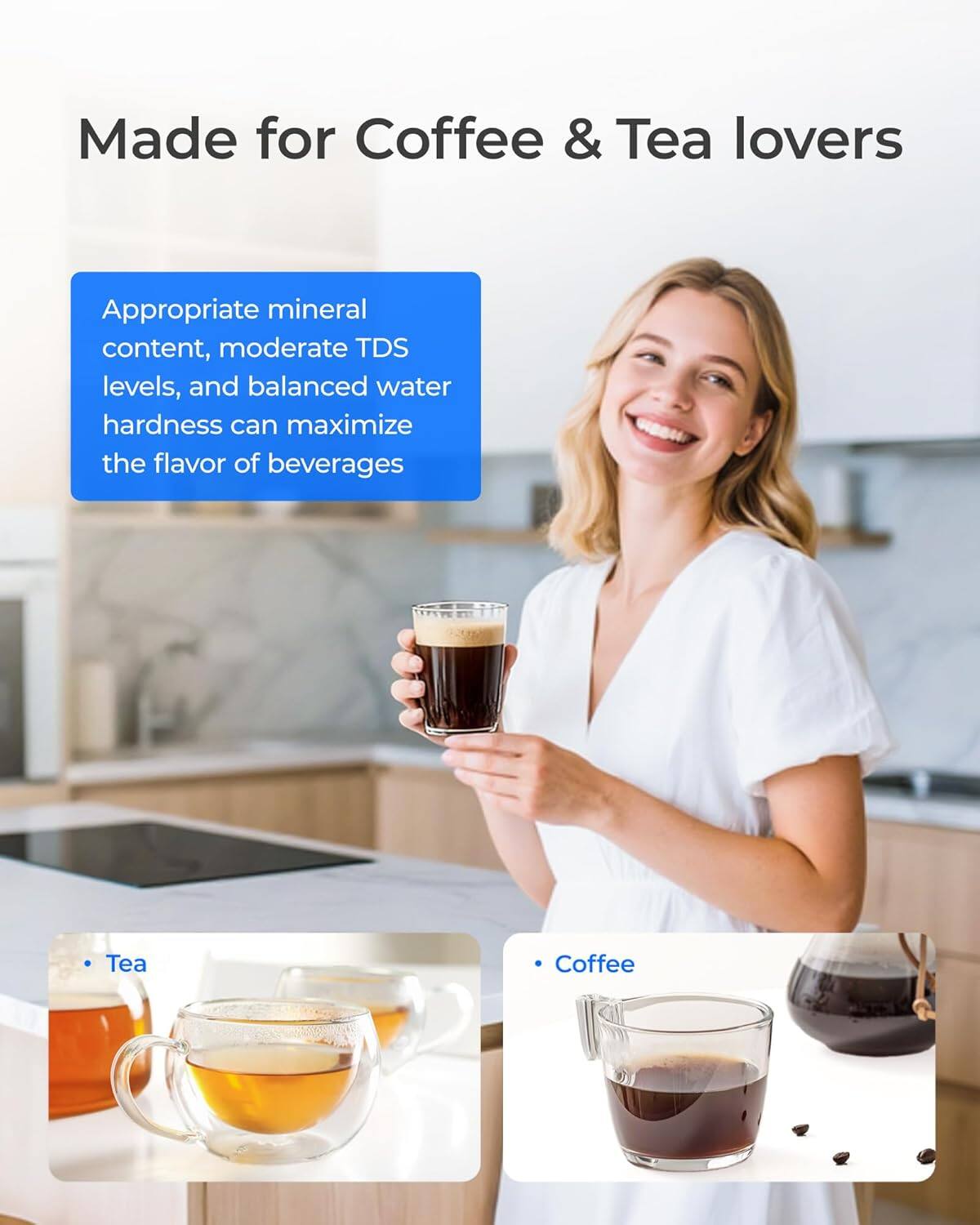 Made for Coffee & Tea lovers

Appropriate mineral content, moderate TDS levels, and balanced water hardness can maximize the flavor of beverages

- Tea
- Coffee