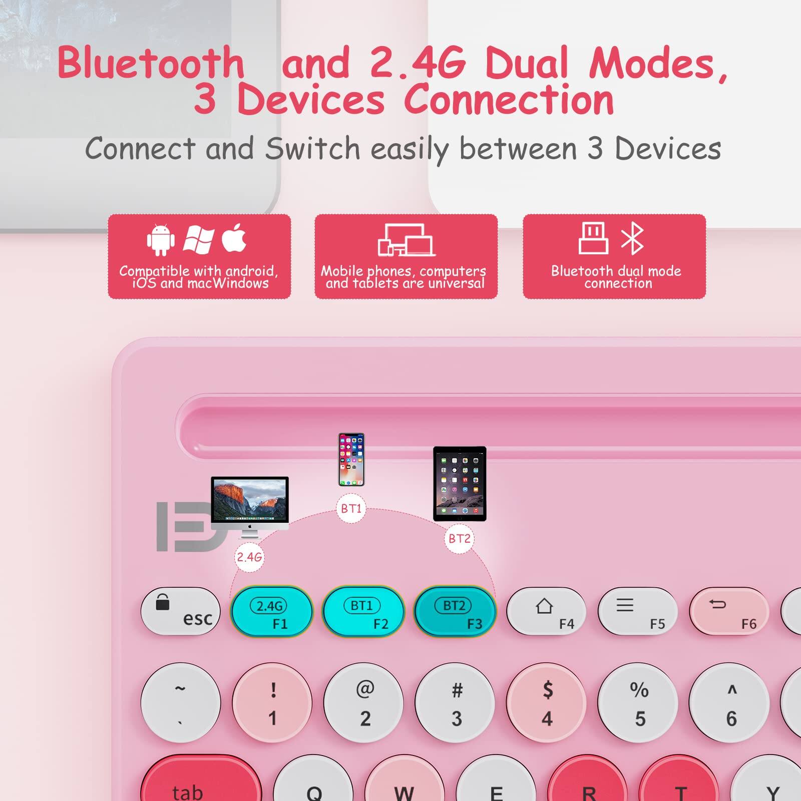 Bluetooth and 2.4G Dual Modes, 3 Devices Connection  
Connect and Switch easily between 3 Devices  

Compatible with android, iOS and macWindows  
Mobile phones, computers and tablets are universal  
Bluetooth dual mode connection  

esc 2.4G F1 BT1 F2 BT2 F3 F4 F5 F6  
! 1 @ 2 # 3 $ 4 % 5 ^ 6  
tab Q W E R T Y