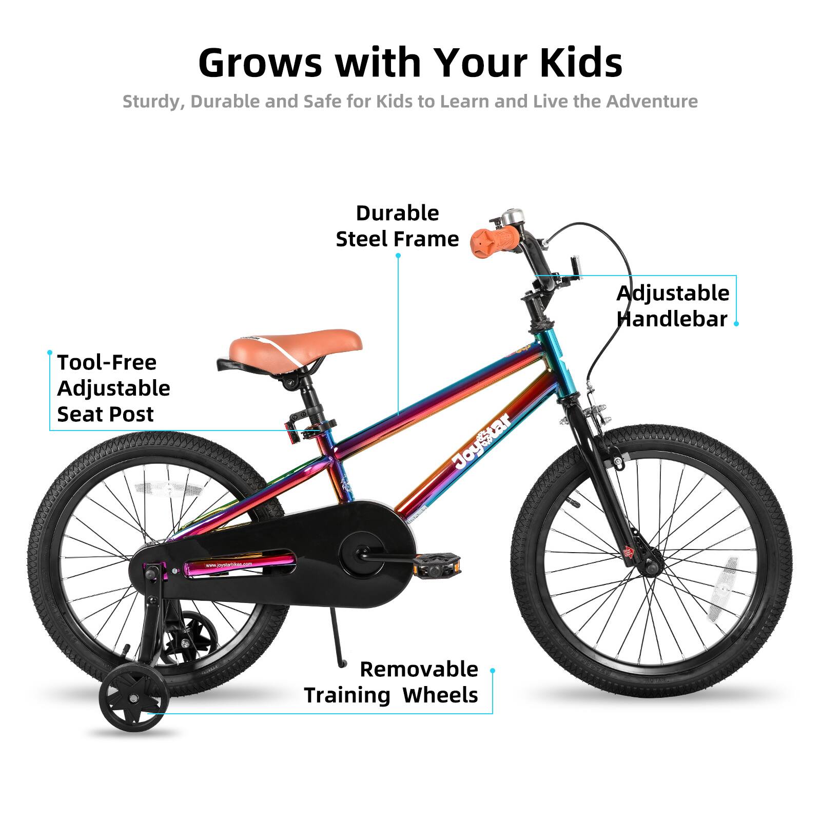 Grows with Your Kids  
Sturdy, Durable and Safe for Kids to Learn and Live the Adventure  

- Durable Steel Frame  
- Adjustable Handlebar  
- Tool-Free Adjustable Seat Post  
- Removable Training Wheels