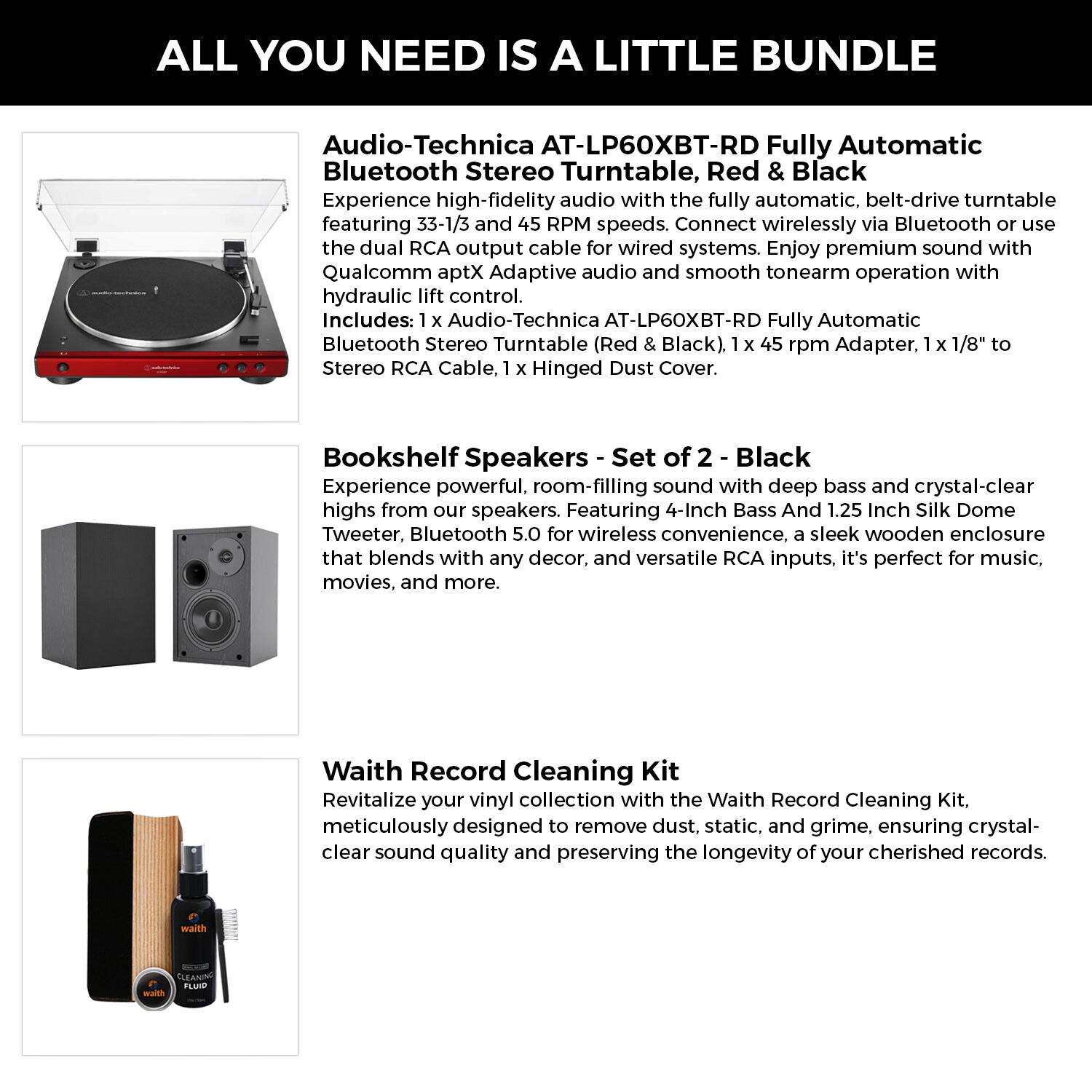 ALL YOU NEED IS A LITTLE BUNDLE

**Audio-Technica AT-LP60XBT-RD Fully Automatic Bluetooth Stereo Turntable, Red & Black**

Experience high-fidelity audio with the fully automatic, belt-drive turntable featuring 33-1/3 and 45 RPM speeds. Connect wirelessly via Bluetooth or use the dual RCA output cable for wired systems. Enjoy premium sound with Qualcomm aptX Adaptive audio and smooth tonearm operation with hydraulic lift control.

Includes:
- 1 x Audio-Technica AT-LP60XBT-RD Fully Automatic Bluetooth Stereo Turntable (Red & Black)
- 1 x 45 rpm Adapter
- 1 x 1/8" to Stereo RCA Cable
- 1 x Hinged Dust Cover

**Bookshelf Speakers - Set of 2 - Black**

Experience powerful, room-filling sound with deep bass and crystal-clear highs from our speakers. Featuring 4-Inch Bass And 1.25 Inch Silk Dome Tweeter, Bluetooth 5.0 for wireless convenience, a sleek wooden enclosure that blends with any decor, and versatile RCA inputs, it's perfect for music, movies, and more.

**Waith Record Cleaning Kit**

Revitalize your vinyl