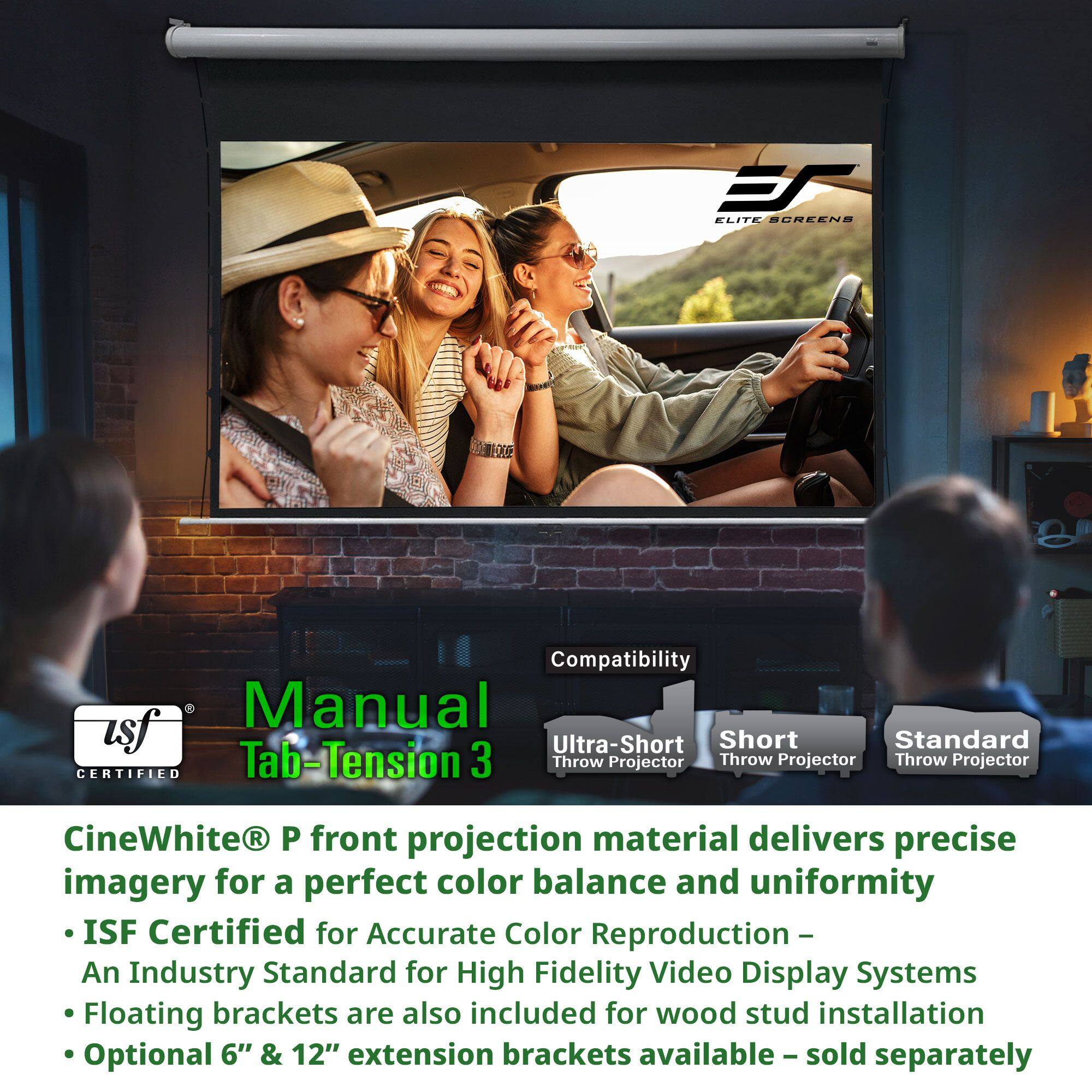 **Elite Screens Compatibility Manual**

- **Ultra-Short Throw Projector**
- **Short Throw Projector**
- **Standard Throw Projector**

**CineWhite® P front projection material** delivers precise imagery for a perfect color balance and uniformity

- **ISF Certified** for Accurate Color Reproduction – An Industry Standard for High Fidelity Video Display Systems
- Floating brackets are also included for wood stud installation
- Optional 6" & 12" extension brackets available – sold separately

**Manual Tab-Tension 3**