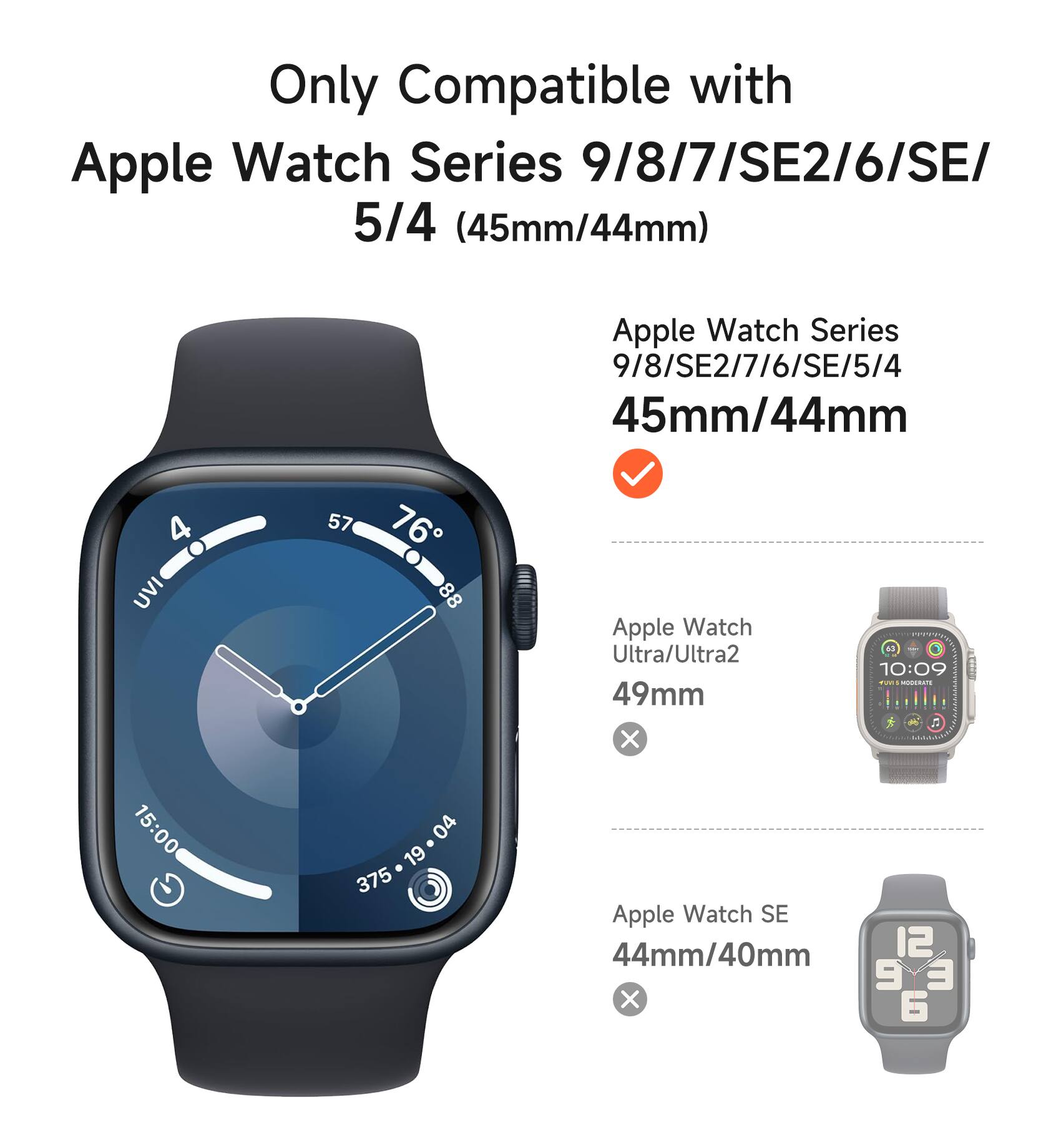 Only Compatible with Apple Watch Series 9/8/7/SE2/6/SE/5/4 (45mm/44mm)

Apple Watch Series 9/8/SE2/7/6/SE/5/4 45mm/44mm

Apple Watch Ultra/Ultra2 49mm

Apple Watch SE 44mm/40mm