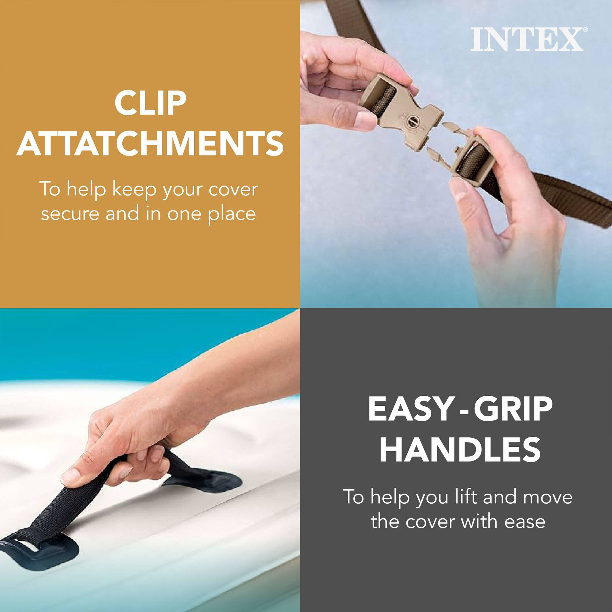 INTEX

CLIP ATTACHMENTS  
To help keep your cover secure and in one place

EASY-GRIP HANDLES  
To help you lift and move the cover with ease
