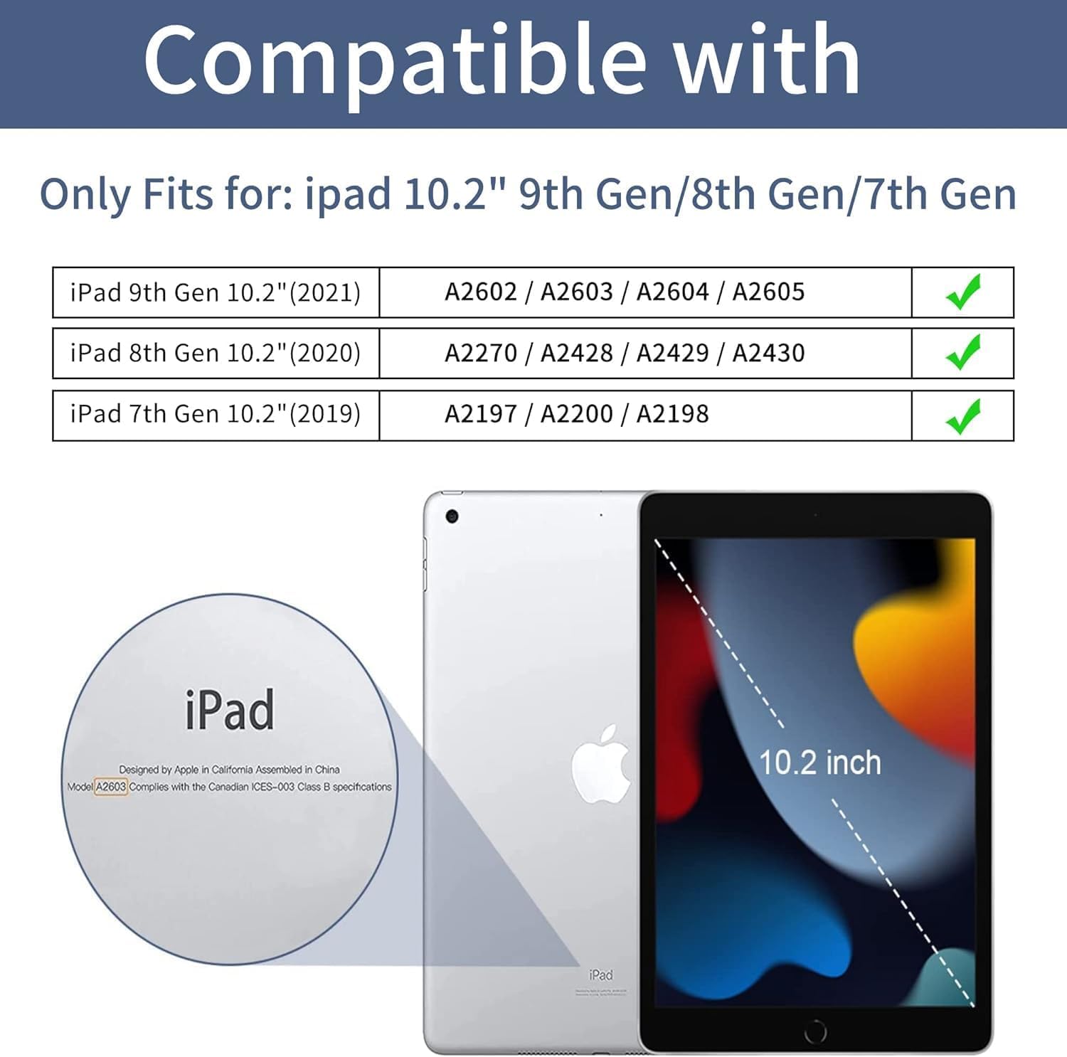 Compatible with

Only Fits for: iPad 10.2" 9th Gen/8th Gen/7th Gen

iPad 9th Gen 10.2" (2021)
A2602 / A2603 / A2604 / A2605

iPad 8th Gen 10.2" (2020)
A2270 / A2428 / A2429 / A2430

iPad 7th Gen 10.2" (2019)
A2197 / A2200 / A2198

iPad Designed by Apple in California Assembled in China Model A2603 Complies with the Canadian ICES-003 Class B specifications

10.2 inch
