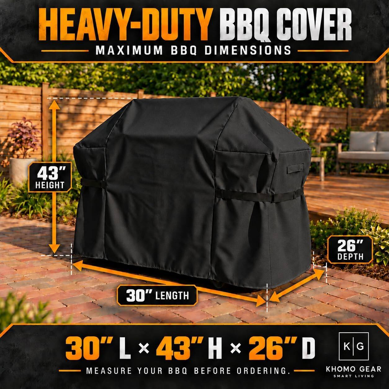 HEAVY-DUTY BBQ COVER  
MAXIMUM BBQ DIMENSIONS  
43" HEIGHT  
26" DEPTH  
30" LENGTH  
30" L x 43" H x 26" D  
MEASURE YOUR BBQ BEFORE ORDERING.  
GEAR SMART LIVING