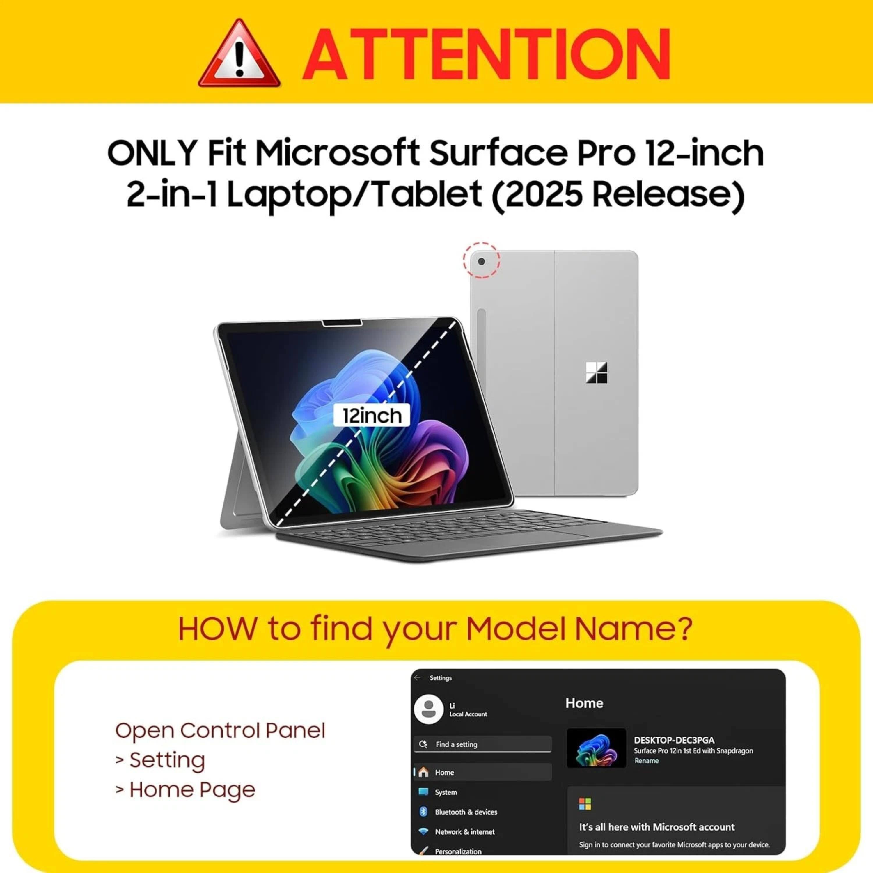 ! ATTENTION ONLY Fit Microsoft Surface Pro 12-inch 2-in-1 Laptop/Tablet (2025 Release) 12inch HOW to find your Model Name? Settings Open Control Panel > Setting > Home Page u Lace Acmuna Find . selting Hame System Euetonth . devices Rietut'k & internet Personalization Home DESKTOP-DEC3PGA Surtace P 10 1o le with Snapdragon Rename It's all here with Microsoft account Sign in to connect your Snvorite Microsoh - to your device