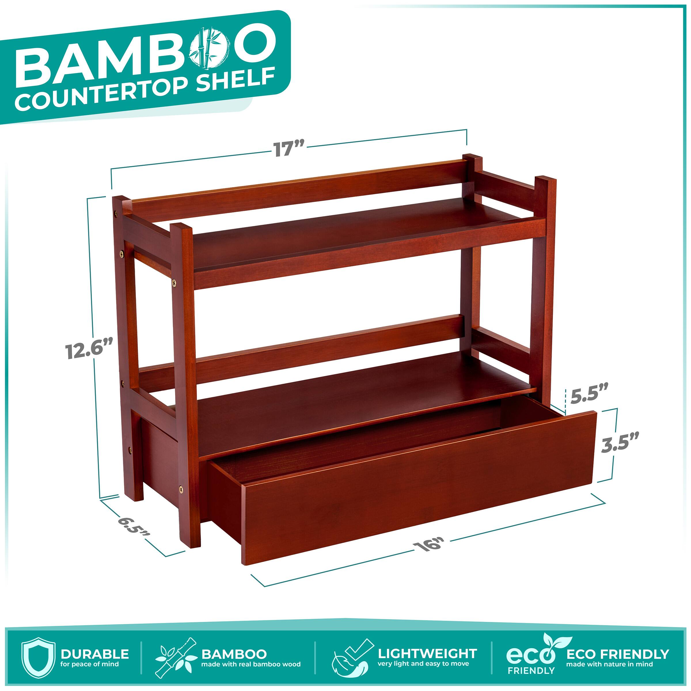 BAMBOO COUNTERTOP SHELF

- 17" (width)
- 12.6" (depth)
- 5.5" (height of top shelf)
- 3.5" (height of bottom shelf)
- 6.5" (height of shelf)
- 16" (depth of bottom shelf)

DURABLE for peace of mind
BAMBOO made with real bamboo wood
LIGHTWEIGHT very light and easy to move
ECO FRIENDLY made with nature in mind
