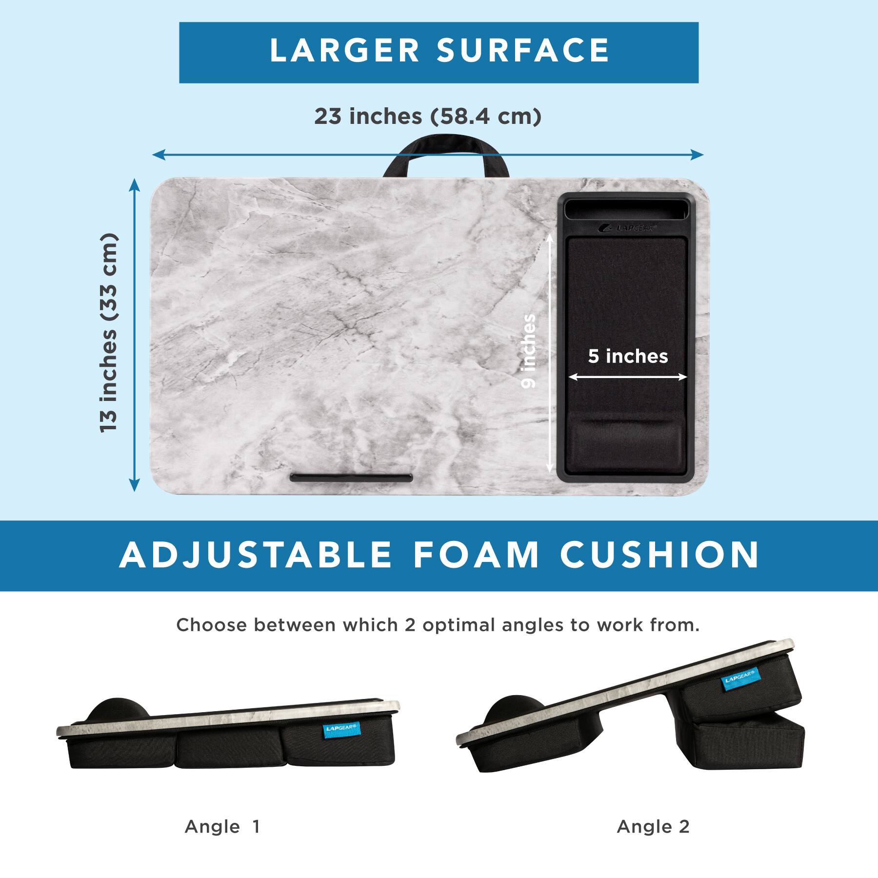 LARGER SURFACE  
23 inches (58.4 cm)  
13 inches (33 cm)  
5 inches  

ADJUSTABLE FOAM CUSHION  
Choose between which 2 optimal angles to work from.  
Angle 1  
Angle 2