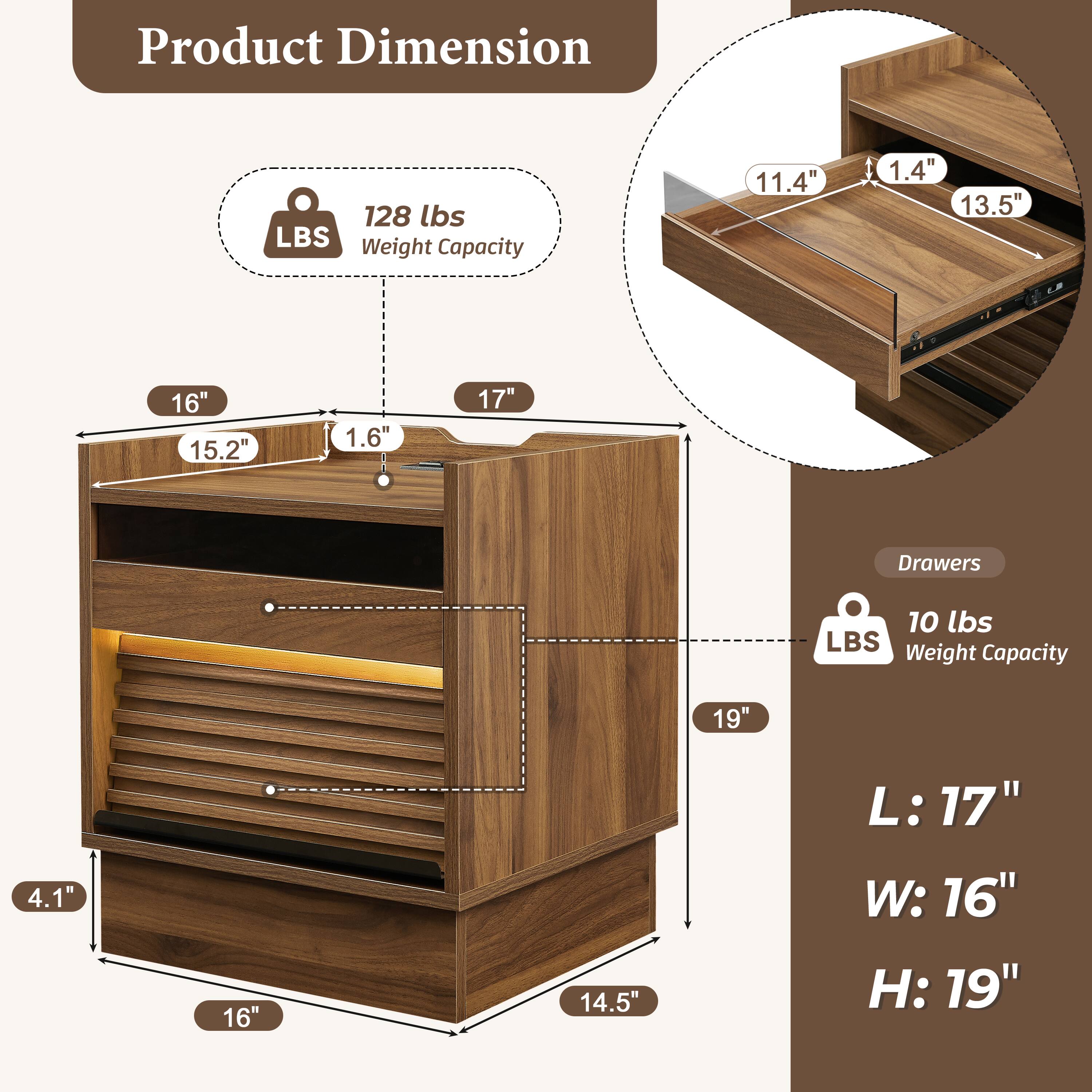 Product Dimension

- 128 lbs LBS Weight Capacity
- 11.4" x 1.4" x 13.5"
- 16" x 15.2" x 1.6" x 17"
- 19" x 4.1" x 16" x 14.5"
- L: 17" W: 16" H: 19"

Drawers
- 10 lbs LBS Weight Capacity
