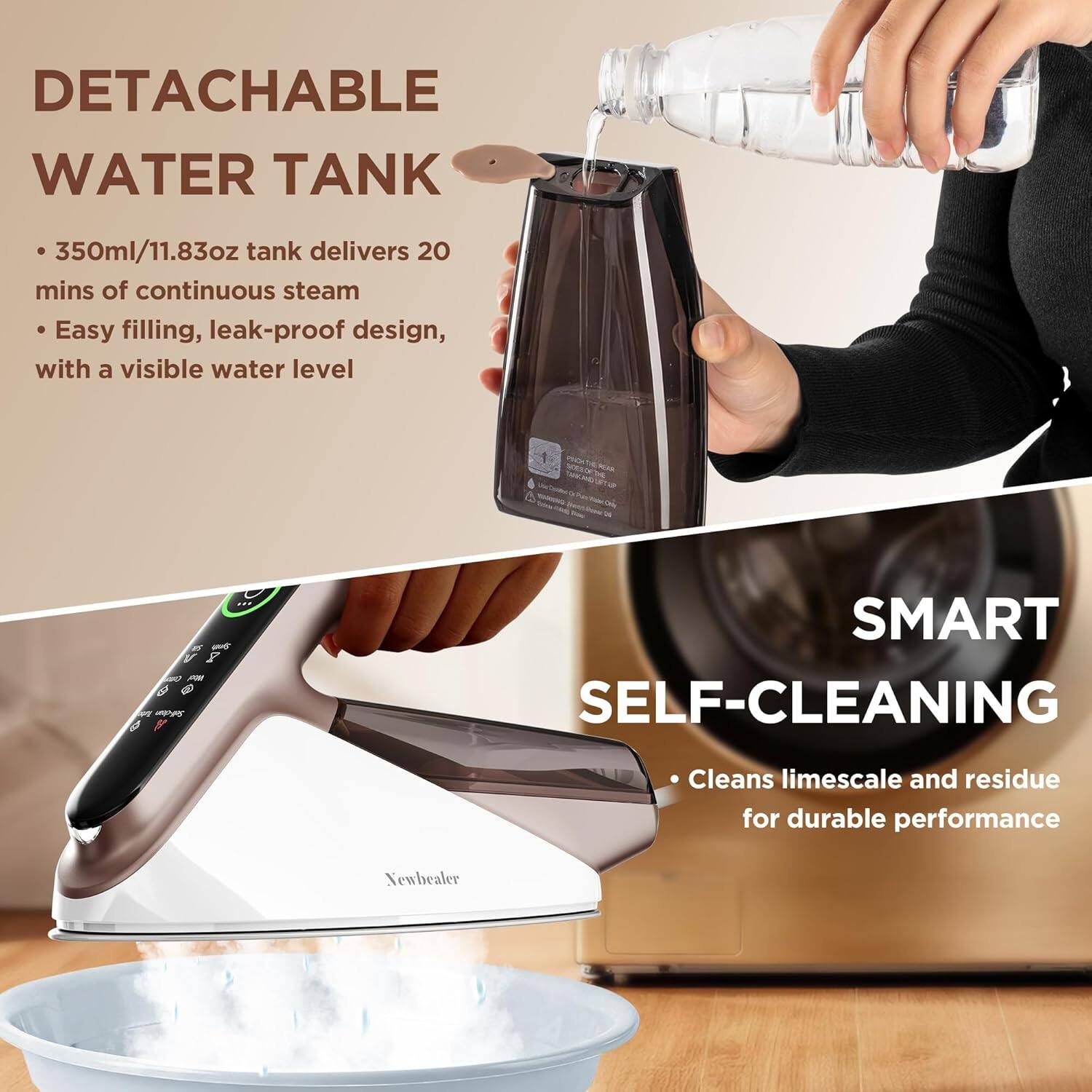 DETACHABLE WATER TANK  
- 350ml/11.83oz tank delivers 20 mins of continuous steam  
- Easy filling, leak-proof design, with a visible water level  

SMART SELF-CLEANING  
- Cleans limescale and residue for durable performance  

Newhealer