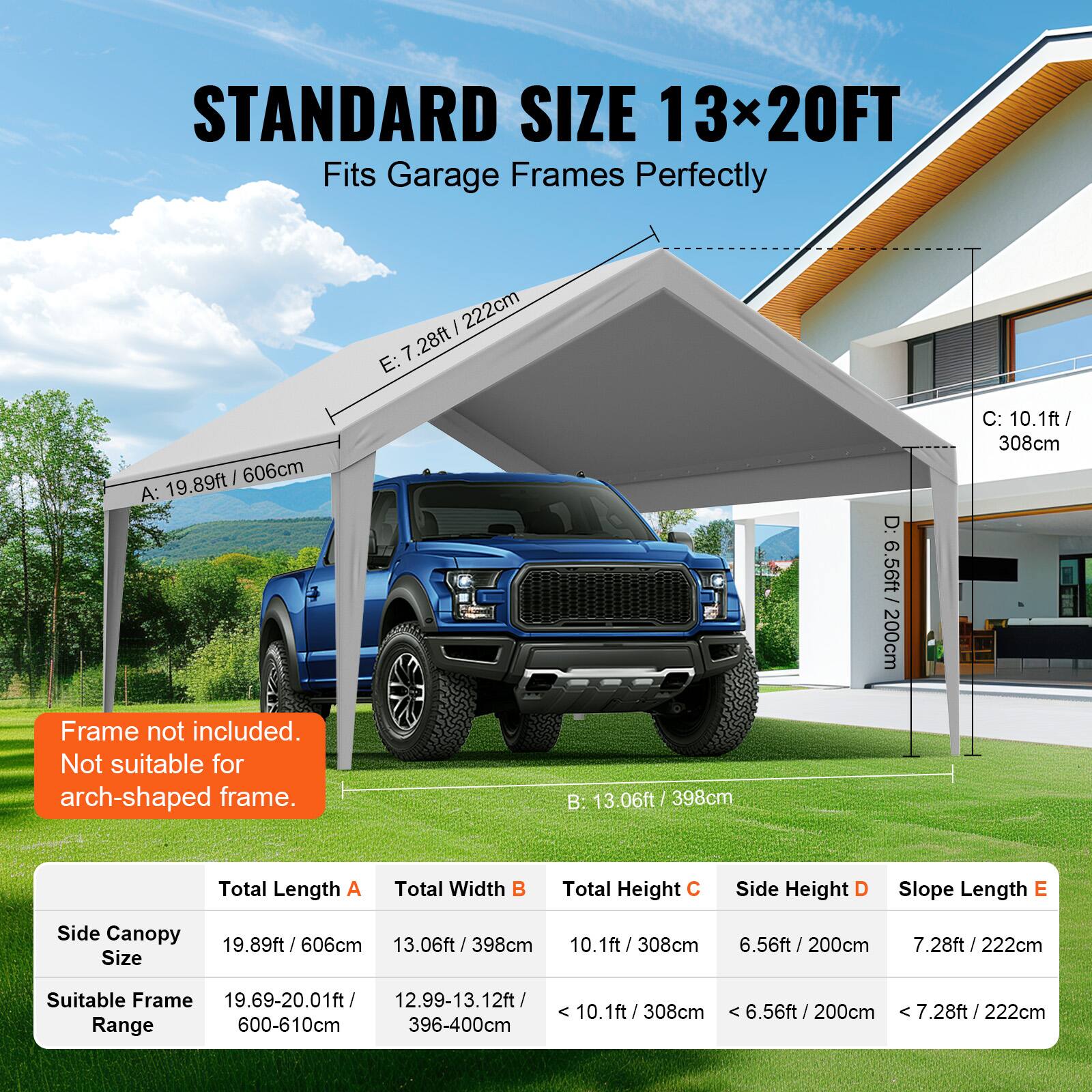 STANDARD SIZE 13x20FT Fits Garage Frames Perfectly

Frame not included. Not suitable for arch-shaped frame.

Total Length A: 19.89ft / 606cm
Total Width B: 13.06ft / 398cm
Total Height C: 10.1ft / 308cm
Side Height D: 6.56ft / 200cm
Slope Length E: 7.28ft / 222cm

Side Canopy Size: 19.89ft / 606cm
Suitable Frame Range: 19.69-20.01ft / 600-610cm

13.06ft / 398cm
Suitable Frame Range: 12.99-13.12ft / 396-400cm

6.56ft / 200cm
Suitable Frame Range: 6.56ft / 200cm

7.28ft / 222cm
Suitable Frame Range: 7.28ft / 222cm