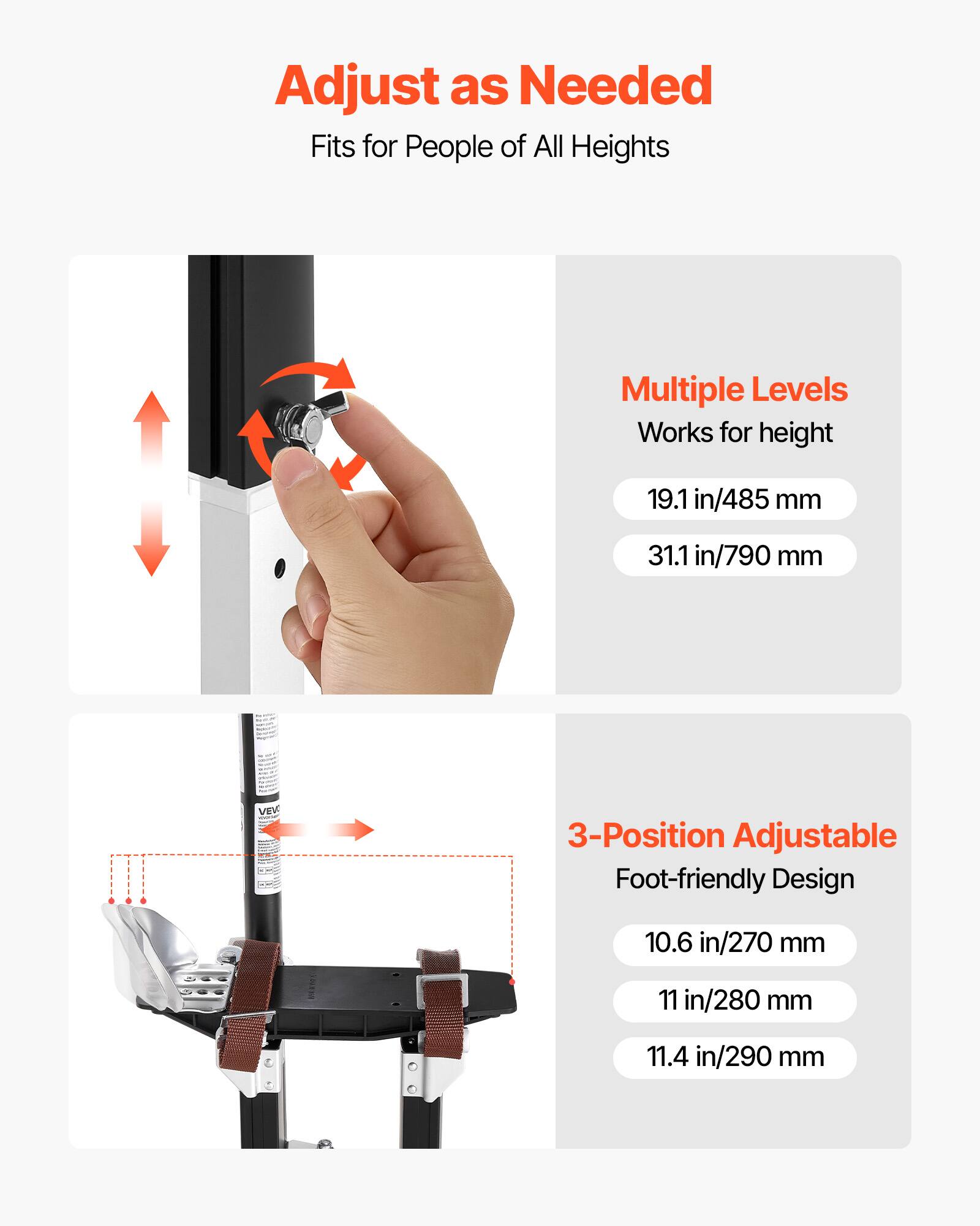 Adjust as Needed  
Fits for People of All Heights  

Multiple Levels  
Works for height  
19.1 in/485 mm  
31.1 in/790 mm  

3-Position Adjustable  
Foot-friendly Design  
10.6 in/270 mm  
11 in/280 mm  
11.4 in/290 mm